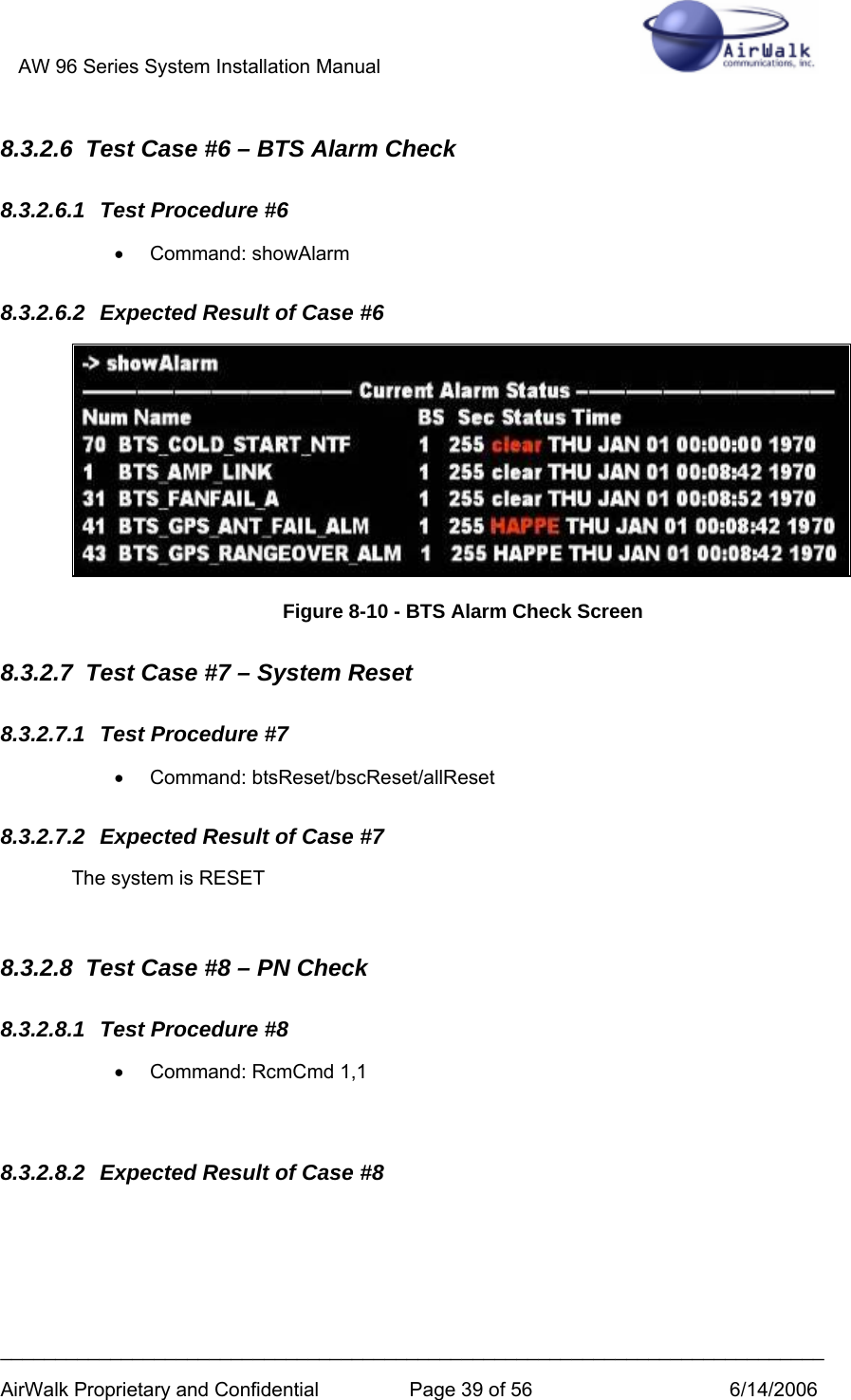 AW 96 Series System Installation Manual          ___________________________________________________________________________ AirWalk Proprietary and Confidential  Page 39 of 56  6/14/2006 8.3.2.6  Test Case #6 – BTS Alarm Check 8.3.2.6.1  Test Procedure #6 • Command: showAlarm 8.3.2.6.2  Expected Result of Case #6  Figure 8-10 - BTS Alarm Check Screen 8.3.2.7  Test Case #7 – System Reset 8.3.2.7.1  Test Procedure #7 • Command: btsReset/bscReset/allReset 8.3.2.7.2  Expected Result of Case #7 The system is RESET  8.3.2.8  Test Case #8 – PN Check 8.3.2.8.1  Test Procedure #8 •  Command: RcmCmd 1,1  8.3.2.8.2  Expected Result of Case #8 