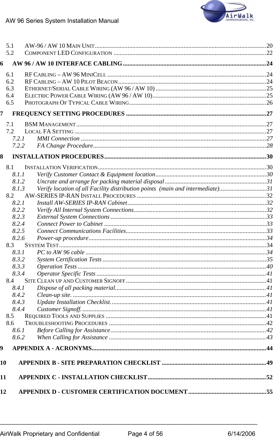 AW 96 Series System Installation Manual          ___________________________________________________________________________ AirWalk Proprietary and Confidential  Page 4 of 56  6/14/2006 5.1 AW-96 / AW 10 MAIN UNIT..............................................................................................................20 5.2 COMPONENT LED CONFIGURATION ..................................................................................................22 6 AW 96 / AW 10 INTERFACE CABLING............................................................................................24 6.1 RF CABLING – AW 96 MINICELL ......................................................................................................24 6.2 RF CABLING – AW 10 PILOT BEACON...............................................................................................24 6.3 ETHERNET/SERIAL CABLE WIRING (AW 96 / AW 10) .......................................................................25 6.4 ELECTRIC POWER CABLE WIRING (AW 96 / AW 10).........................................................................25 6.5 PHOTOGRAPH OF TYPICAL CABLE WIRING........................................................................................26 7 FREQUENCY SETTING PROCEDURES ..........................................................................................27 7.1 BSM MANAGEMENT..........................................................................................................................27 7.2 LOCAL FA SETTING ...........................................................................................................................27 7.2.1 MMI Connection .......................................................................................................................27 7.2.2 FA Change Procedure...............................................................................................................28 8 INSTALLATION PROCEDURES........................................................................................................30 8.1 INSTALLATION VERIFICATION............................................................................................................30 8.1.1 Verify Customer Contact &amp; Equipment location.......................................................................30 8.1.2 Uncrate and arrange for packing material disposal.................................................................31 8.1.3 Verify location of all Facility distribution points  (main and intermediate)..............................31 8.2 AW-SERIES IP-RAN INSTALL PROCEDURES ...................................................................................32 8.2.1 Install AW-SERIES IP-RAN Cabinet.........................................................................................32 8.2.2 Verify All Internal System Connections.....................................................................................32 8.2.3 External System Connections ....................................................................................................33 8.2.4 Connect Power to Cabinet ........................................................................................................33 8.2.5 Connect Communications Facilities..........................................................................................33 8.2.6 Power-up procedure..................................................................................................................34 8.3 SYSTEM TEST.....................................................................................................................................34 8.3.1 PC to AW 96 cable ....................................................................................................................34 8.3.2 System Certification Tests .........................................................................................................35 8.3.3 Operation Tests .........................................................................................................................40 8.3.4 Operator Specific Tests .............................................................................................................41 8.4 SITE CLEAN UP AND CUSTOMER SIGNOFF ..........................................................................................41 8.4.1 Dispose of all packing material.................................................................................................41 8.4.2 Clean-up site. ............................................................................................................................41 8.4.3 Update Installation Checklist....................................................................................................41 8.4.4 Customer Signoff.......................................................................................................................41 8.5 REQUIRED TOOLS AND SUPPLIES .......................................................................................................41 8.6 TROUBLESHOOTING PROCEDURES .....................................................................................................42 8.6.1 Before Calling for Assistance....................................................................................................42 8.6.2 When Calling for Assistance .....................................................................................................43 9 APPENDIX A - ACRONYMS................................................................................................................44 10 APPENDIX B - SITE PREPARATION CHECKLIST ...................................................................49 11 APPENDIX C - INSTALLATION CHECKLIST............................................................................52 12 APPENDIX D - CUSTOMER CERTIFICATION DOCUMENT..................................................55 
