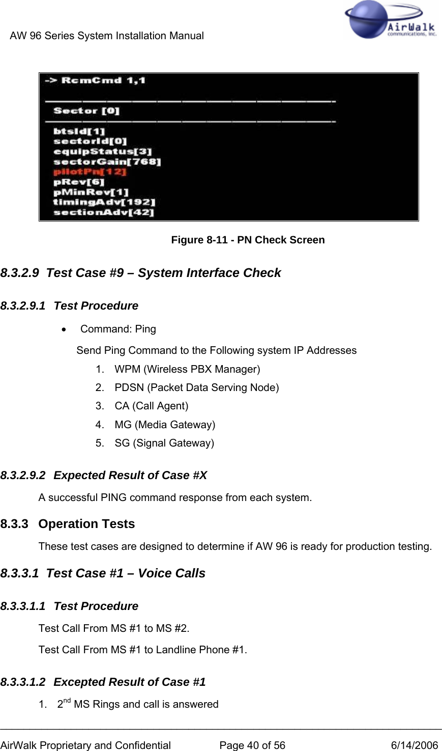 AW 96 Series System Installation Manual          ___________________________________________________________________________ AirWalk Proprietary and Confidential  Page 40 of 56  6/14/2006  Figure 8-11 - PN Check Screen 8.3.2.9  Test Case #9 – System Interface Check 8.3.2.9.1 Test Procedure • Command: Ping Send Ping Command to the Following system IP Addresses 1.  WPM (Wireless PBX Manager)  2.  PDSN (Packet Data Serving Node) 3.  CA (Call Agent) 4.  MG (Media Gateway) 5.  SG (Signal Gateway) 8.3.2.9.2  Expected Result of Case #X A successful PING command response from each system. 8.3.3 Operation Tests These test cases are designed to determine if AW 96 is ready for production testing. 8.3.3.1  Test Case #1 – Voice Calls 8.3.3.1.1 Test Procedure Test Call From MS #1 to MS #2. Test Call From MS #1 to Landline Phone #1. 8.3.3.1.2  Excepted Result of Case #1 1. 2nd MS Rings and call is answered 