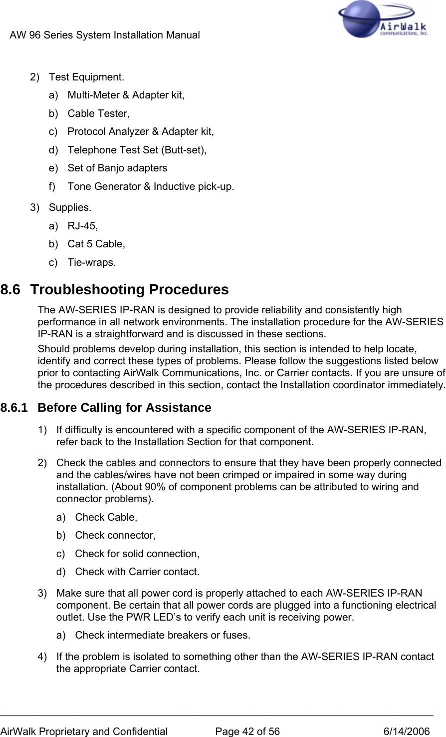 AW 96 Series System Installation Manual          ___________________________________________________________________________ AirWalk Proprietary and Confidential  Page 42 of 56  6/14/2006 2) Test Equipment. a)  Multi-Meter &amp; Adapter kit, b) Cable Tester, c)  Protocol Analyzer &amp; Adapter kit, d)  Telephone Test Set (Butt-set), e)  Set of Banjo adapters f)  Tone Generator &amp; Inductive pick-up. 3) Supplies. a) RJ-45, b)  Cat 5 Cable, c) Tie-wraps. 8.6 Troubleshooting Procedures The AW-SERIES IP-RAN is designed to provide reliability and consistently high performance in all network environments. The installation procedure for the AW-SERIES IP-RAN is a straightforward and is discussed in these sections. Should problems develop during installation, this section is intended to help locate, identify and correct these types of problems. Please follow the suggestions listed below prior to contacting AirWalk Communications, Inc. or Carrier contacts. If you are unsure of the procedures described in this section, contact the Installation coordinator immediately. 8.6.1  Before Calling for Assistance 1)  If difficulty is encountered with a specific component of the AW-SERIES IP-RAN, refer back to the Installation Section for that component. 2)  Check the cables and connectors to ensure that they have been properly connected and the cables/wires have not been crimped or impaired in some way during installation. (About 90% of component problems can be attributed to wiring and connector problems). a) Check Cable, b) Check connector, c)  Check for solid connection, d)  Check with Carrier contact. 3)  Make sure that all power cord is properly attached to each AW-SERIES IP-RAN component. Be certain that all power cords are plugged into a functioning electrical outlet. Use the PWR LED’s to verify each unit is receiving power. a)  Check intermediate breakers or fuses. 4)  If the problem is isolated to something other than the AW-SERIES IP-RAN contact the appropriate Carrier contact. 