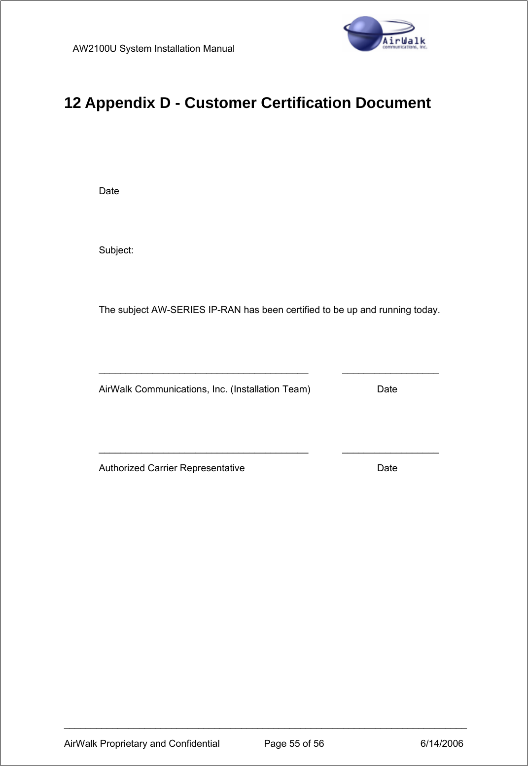 AW2100U System Installation Manual         ___________________________________________________________________________ AirWalk Proprietary and Confidential  Page 55 of 56  6/14/2006 12 Appendix D - Customer Certification Document    Date   Subject:   The subject AW-SERIES IP-RAN has been certified to be up and running today.   _______________________________________ __________________ AirWalk Communications, Inc. (Installation Team)    Date   _______________________________________ __________________ Authorized Carrier Representative        Date   