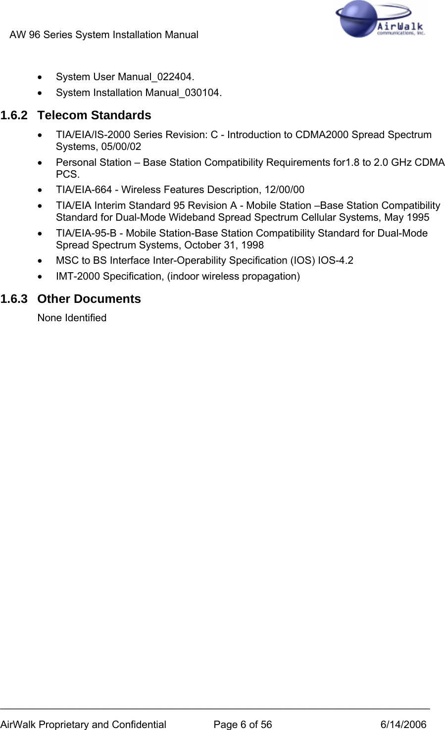 AW 96 Series System Installation Manual          ___________________________________________________________________________ AirWalk Proprietary and Confidential  Page 6 of 56  6/14/2006 • System User Manual_022404. •  System Installation Manual_030104. 1.6.2 Telecom Standards •  TIA/EIA/IS-2000 Series Revision: C - Introduction to CDMA2000 Spread Spectrum Systems, 05/00/02 •  Personal Station – Base Station Compatibility Requirements for1.8 to 2.0 GHz CDMA PCS. •  TIA/EIA-664 - Wireless Features Description, 12/00/00   •  TIA/EIA Interim Standard 95 Revision A - Mobile Station –Base Station Compatibility Standard for Dual-Mode Wideband Spread Spectrum Cellular Systems, May 1995 •  TIA/EIA-95-B - Mobile Station-Base Station Compatibility Standard for Dual-Mode Spread Spectrum Systems, October 31, 1998 •  MSC to BS Interface Inter-Operability Specification (IOS) IOS-4.2 •  IMT-2000 Specification, (indoor wireless propagation) 1.6.3 Other Documents None Identified 