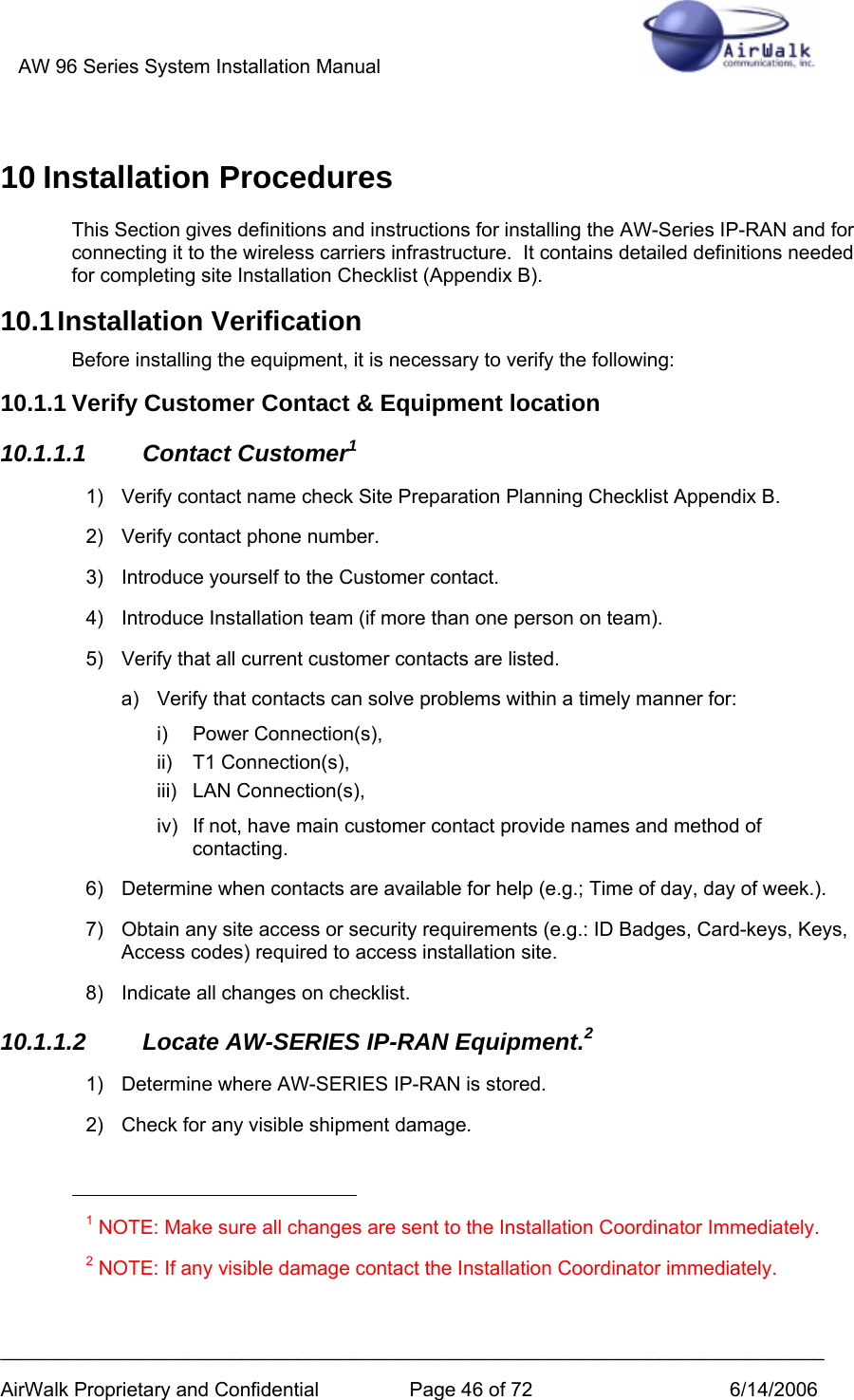 AW 96 Series System Installation Manual          ___________________________________________________________________________ AirWalk Proprietary and Confidential  Page 46 of 72  6/14/2006 10 Installation Procedures This Section gives definitions and instructions for installing the AW-Series IP-RAN and for connecting it to the wireless carriers infrastructure.  It contains detailed definitions needed for completing site Installation Checklist (Appendix B). 10.1 Installation  Verification Before installing the equipment, it is necessary to verify the following: 10.1.1 Verify Customer Contact &amp; Equipment location 10.1.1.1 Contact Customer1 1)  Verify contact name check Site Preparation Planning Checklist Appendix B. 2)  Verify contact phone number. 3)  Introduce yourself to the Customer contact. 4)  Introduce Installation team (if more than one person on team). 5)  Verify that all current customer contacts are listed. a)  Verify that contacts can solve problems within a timely manner for: i) Power Connection(s), ii) T1 Connection(s), iii) LAN Connection(s), iv)  If not, have main customer contact provide names and method of contacting. 6)  Determine when contacts are available for help (e.g.; Time of day, day of week.). 7)  Obtain any site access or security requirements (e.g.: ID Badges, Card-keys, Keys, Access codes) required to access installation site. 8)  Indicate all changes on checklist. 10.1.1.2  Locate AW-SERIES IP-RAN Equipment.2 1) Determine where AW-SERIES IP-RAN is stored.  2)  Check for any visible shipment damage.                                                        1 NOTE: Make sure all changes are sent to the Installation Coordinator Immediately. 2 NOTE: If any visible damage contact the Installation Coordinator immediately.  