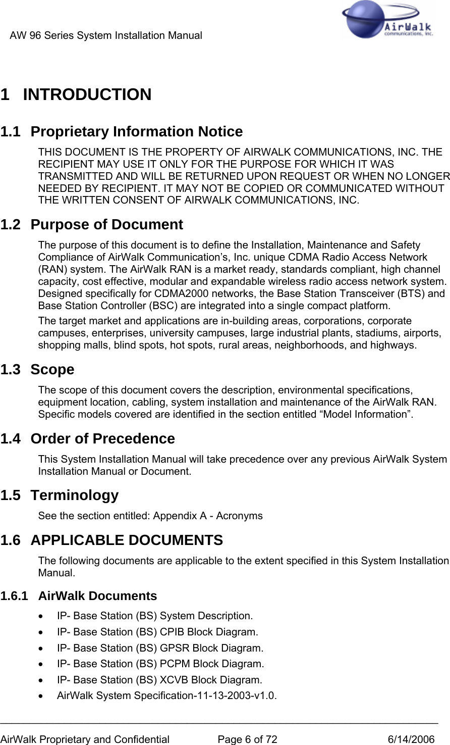 AW 96 Series System Installation Manual          ___________________________________________________________________________ AirWalk Proprietary and Confidential  Page 6 of 72  6/14/2006 1 INTRODUCTION 1.1  Proprietary Information Notice THIS DOCUMENT IS THE PROPERTY OF AIRWALK COMMUNICATIONS, INC. THE RECIPIENT MAY USE IT ONLY FOR THE PURPOSE FOR WHICH IT WAS TRANSMITTED AND WILL BE RETURNED UPON REQUEST OR WHEN NO LONGER NEEDED BY RECIPIENT. IT MAY NOT BE COPIED OR COMMUNICATED WITHOUT THE WRITTEN CONSENT OF AIRWALK COMMUNICATIONS, INC. 1.2  Purpose of Document The purpose of this document is to define the Installation, Maintenance and Safety Compliance of AirWalk Communication’s, Inc. unique CDMA Radio Access Network (RAN) system. The AirWalk RAN is a market ready, standards compliant, high channel capacity, cost effective, modular and expandable wireless radio access network system. Designed specifically for CDMA2000 networks, the Base Station Transceiver (BTS) and Base Station Controller (BSC) are integrated into a single compact platform. The target market and applications are in-building areas, corporations, corporate campuses, enterprises, university campuses, large industrial plants, stadiums, airports, shopping malls, blind spots, hot spots, rural areas, neighborhoods, and highways. 1.3 Scope The scope of this document covers the description, environmental specifications, equipment location, cabling, system installation and maintenance of the AirWalk RAN. Specific models covered are identified in the section entitled “Model Information”. 1.4  Order of Precedence This System Installation Manual will take precedence over any previous AirWalk System Installation Manual or Document. 1.5 Terminology See the section entitled: Appendix A - Acronyms 1.6 APPLICABLE DOCUMENTS The following documents are applicable to the extent specified in this System Installation Manual. 1.6.1 AirWalk Documents •  IP- Base Station (BS) System Description. •  IP- Base Station (BS) CPIB Block Diagram. •  IP- Base Station (BS) GPSR Block Diagram. •  IP- Base Station (BS) PCPM Block Diagram. •  IP- Base Station (BS) XCVB Block Diagram. •  AirWalk System Specification-11-13-2003-v1.0. 