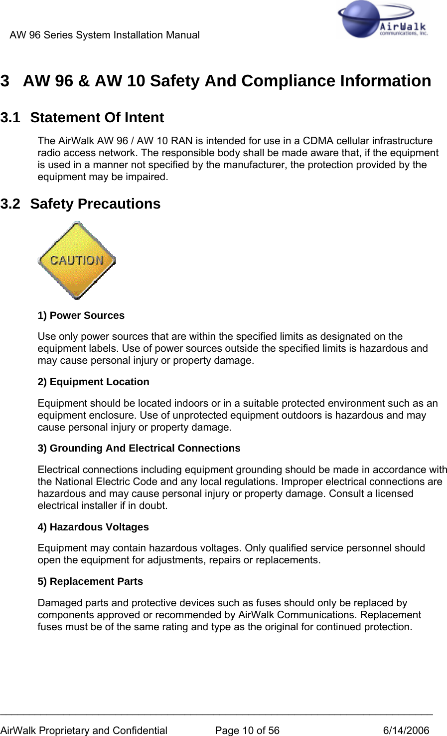 AW 96 Series System Installation Manual          ___________________________________________________________________________ AirWalk Proprietary and Confidential  Page 10 of 56  6/14/2006 3  AW 96 &amp; AW 10 Safety And Compliance Information 3.1  Statement Of Intent The AirWalk AW 96 / AW 10 RAN is intended for use in a CDMA cellular infrastructure radio access network. The responsible body shall be made aware that, if the equipment is used in a manner not specified by the manufacturer, the protection provided by the equipment may be impaired. 3.2 Safety Precautions  1) Power Sources Use only power sources that are within the specified limits as designated on the equipment labels. Use of power sources outside the specified limits is hazardous and may cause personal injury or property damage. 2) Equipment Location Equipment should be located indoors or in a suitable protected environment such as an equipment enclosure. Use of unprotected equipment outdoors is hazardous and may cause personal injury or property damage. 3) Grounding And Electrical Connections Electrical connections including equipment grounding should be made in accordance with the National Electric Code and any local regulations. Improper electrical connections are hazardous and may cause personal injury or property damage. Consult a licensed electrical installer if in doubt.  4) Hazardous Voltages Equipment may contain hazardous voltages. Only qualified service personnel should open the equipment for adjustments, repairs or replacements. 5) Replacement Parts Damaged parts and protective devices such as fuses should only be replaced by components approved or recommended by AirWalk Communications. Replacement fuses must be of the same rating and type as the original for continued protection.  