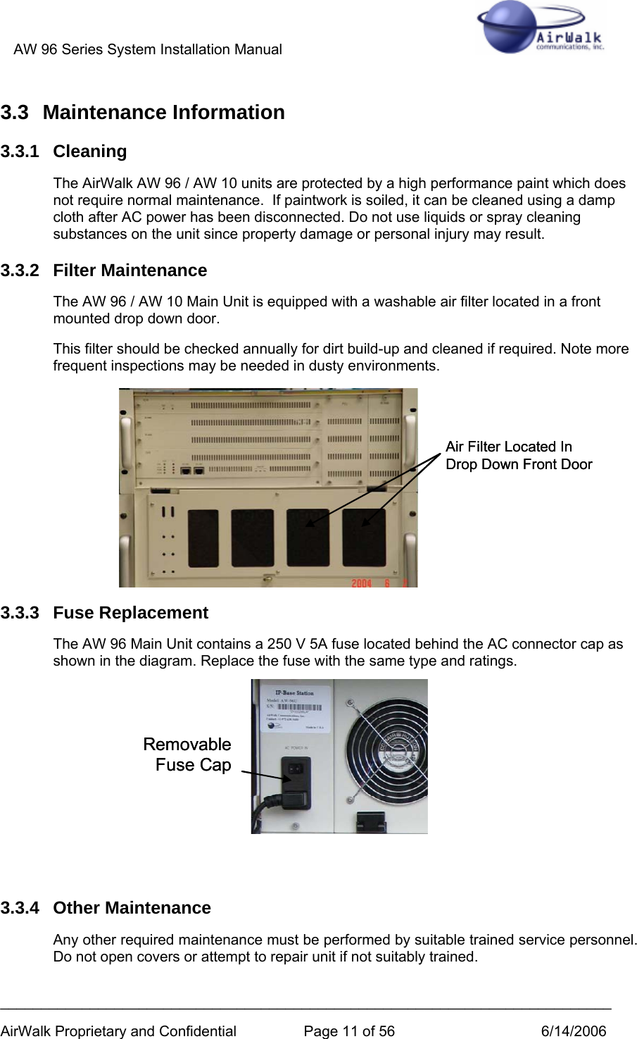 AW 96 Series System Installation Manual          ___________________________________________________________________________ AirWalk Proprietary and Confidential  Page 11 of 56  6/14/2006 3.3 Maintenance Information 3.3.1 Cleaning The AirWalk AW 96 / AW 10 units are protected by a high performance paint which does not require normal maintenance.  If paintwork is soiled, it can be cleaned using a damp cloth after AC power has been disconnected. Do not use liquids or spray cleaning substances on the unit since property damage or personal injury may result. 3.3.2 Filter Maintenance The AW 96 / AW 10 Main Unit is equipped with a washable air filter located in a front mounted drop down door. This filter should be checked annually for dirt build-up and cleaned if required. Note more frequent inspections may be needed in dusty environments.        3.3.3 Fuse Replacement The AW 96 Main Unit contains a 250 V 5A fuse located behind the AC connector cap as shown in the diagram. Replace the fuse with the same type and ratings.        3.3.4 Other Maintenance Any other required maintenance must be performed by suitable trained service personnel. Do not open covers or attempt to repair unit if not suitably trained. RemovableFuse CapRemovableFuse Cap Air Filter Located InDrop Down Front DoorAir Filter Located InDrop Down Front Door