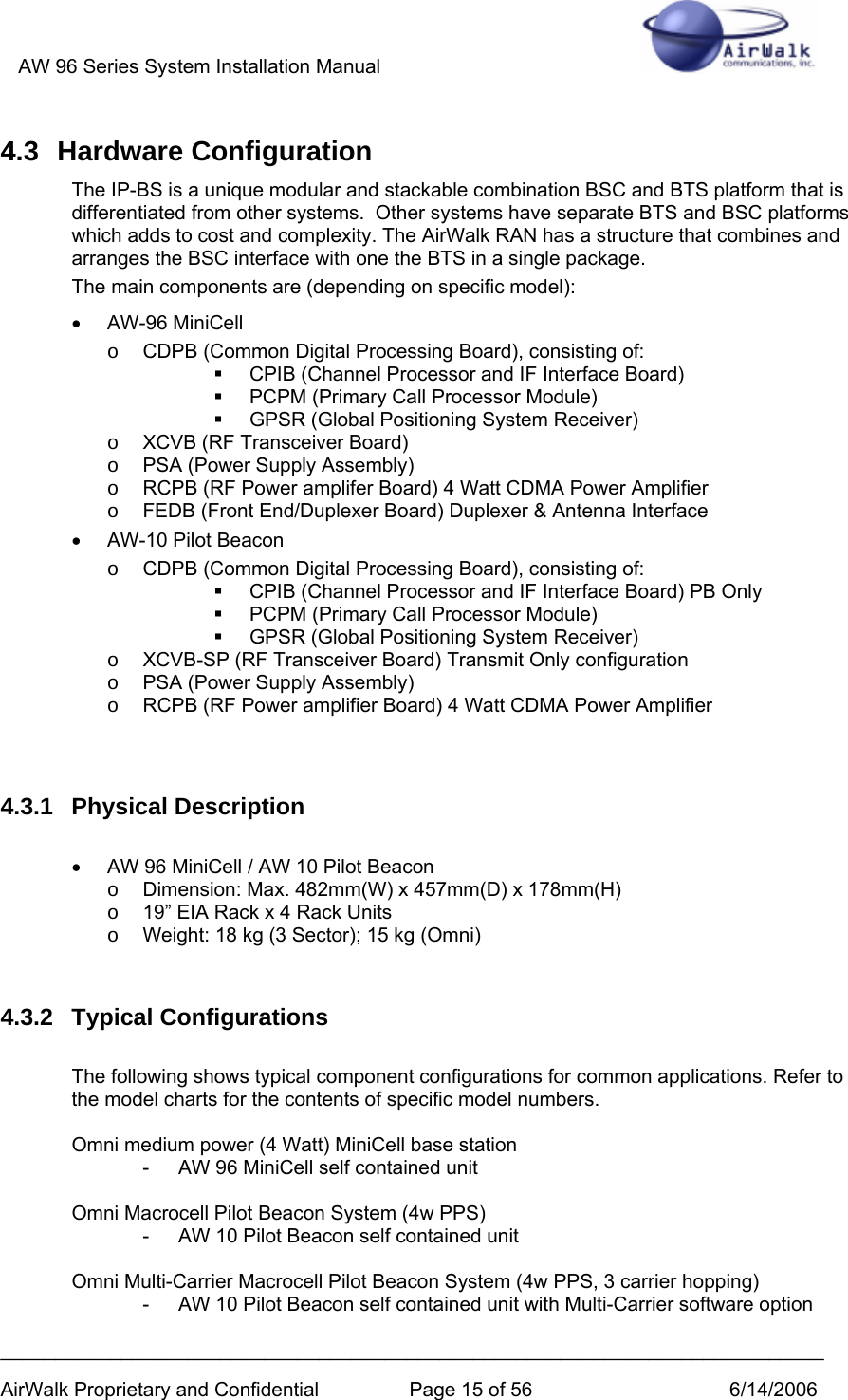 AW 96 Series System Installation Manual          ___________________________________________________________________________ AirWalk Proprietary and Confidential  Page 15 of 56  6/14/2006 4.3 Hardware Configuration The IP-BS is a unique modular and stackable combination BSC and BTS platform that is differentiated from other systems.  Other systems have separate BTS and BSC platforms which adds to cost and complexity. The AirWalk RAN has a structure that combines and arranges the BSC interface with one the BTS in a single package. The main components are (depending on specific model): • AW-96 MiniCell o  CDPB (Common Digital Processing Board), consisting of:   CPIB (Channel Processor and IF Interface Board)   PCPM (Primary Call Processor Module)   GPSR (Global Positioning System Receiver)  o  XCVB (RF Transceiver Board) o  PSA (Power Supply Assembly)  o  RCPB (RF Power amplifer Board) 4 Watt CDMA Power Amplifier o  FEDB (Front End/Duplexer Board) Duplexer &amp; Antenna Interface •  AW-10 Pilot Beacon o  CDPB (Common Digital Processing Board), consisting of:   CPIB (Channel Processor and IF Interface Board) PB Only   PCPM (Primary Call Processor Module)   GPSR (Global Positioning System Receiver)  o  XCVB-SP (RF Transceiver Board) Transmit Only configuration o  PSA (Power Supply Assembly)  o  RCPB (RF Power amplifier Board) 4 Watt CDMA Power Amplifier   4.3.1 Physical Description  •  AW 96 MiniCell / AW 10 Pilot Beacon o  Dimension: Max. 482mm(W) x 457mm(D) x 178mm(H) o  19” EIA Rack x 4 Rack Units o  Weight: 18 kg (3 Sector); 15 kg (Omni)   4.3.2 Typical Configurations  The following shows typical component configurations for common applications. Refer to the model charts for the contents of specific model numbers.  Omni medium power (4 Watt) MiniCell base station -  AW 96 MiniCell self contained unit  Omni Macrocell Pilot Beacon System (4w PPS) -  AW 10 Pilot Beacon self contained unit  Omni Multi-Carrier Macrocell Pilot Beacon System (4w PPS, 3 carrier hopping) -  AW 10 Pilot Beacon self contained unit with Multi-Carrier software option 
