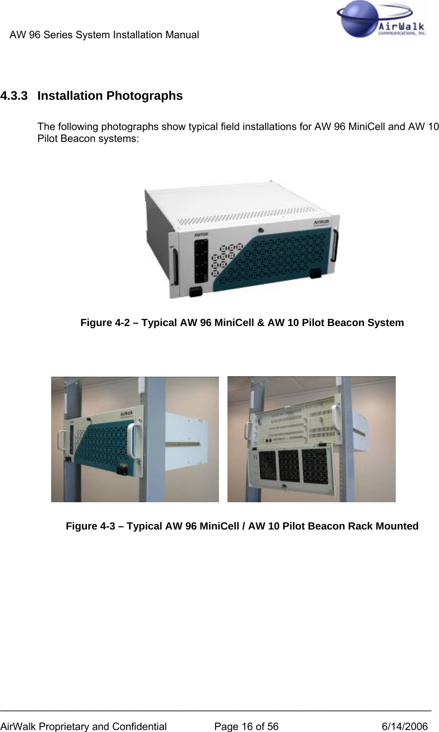 AW 96 Series System Installation Manual          ___________________________________________________________________________ AirWalk Proprietary and Confidential  Page 16 of 56  6/14/2006  4.3.3 Installation Photographs  The following photographs show typical field installations for AW 96 MiniCell and AW 10 Pilot Beacon systems:      Figure 4-2 – Typical AW 96 MiniCell &amp; AW 10 Pilot Beacon System            Figure 4-3 – Typical AW 96 MiniCell / AW 10 Pilot Beacon Rack Mounted       