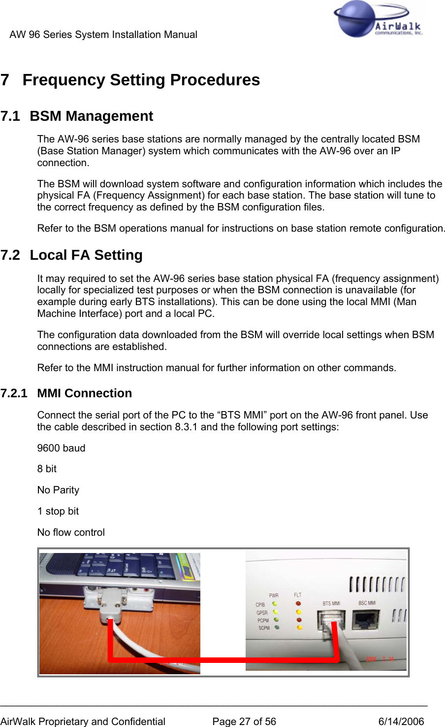 AW 96 Series System Installation Manual          ___________________________________________________________________________ AirWalk Proprietary and Confidential  Page 27 of 56  6/14/2006 7  Frequency Setting Procedures 7.1 BSM Management The AW-96 series base stations are normally managed by the centrally located BSM (Base Station Manager) system which communicates with the AW-96 over an IP connection. The BSM will download system software and configuration information which includes the physical FA (Frequency Assignment) for each base station. The base station will tune to the correct frequency as defined by the BSM configuration files. Refer to the BSM operations manual for instructions on base station remote configuration. 7.2  Local FA Setting It may required to set the AW-96 series base station physical FA (frequency assignment) locally for specialized test purposes or when the BSM connection is unavailable (for example during early BTS installations). This can be done using the local MMI (Man Machine Interface) port and a local PC.  The configuration data downloaded from the BSM will override local settings when BSM connections are established. Refer to the MMI instruction manual for further information on other commands. 7.2.1 MMI Connection Connect the serial port of the PC to the “BTS MMI” port on the AW-96 front panel. Use the cable described in section 8.3.1 and the following port settings: 9600 baud 8 bit No Parity 1 stop bit No flow control  