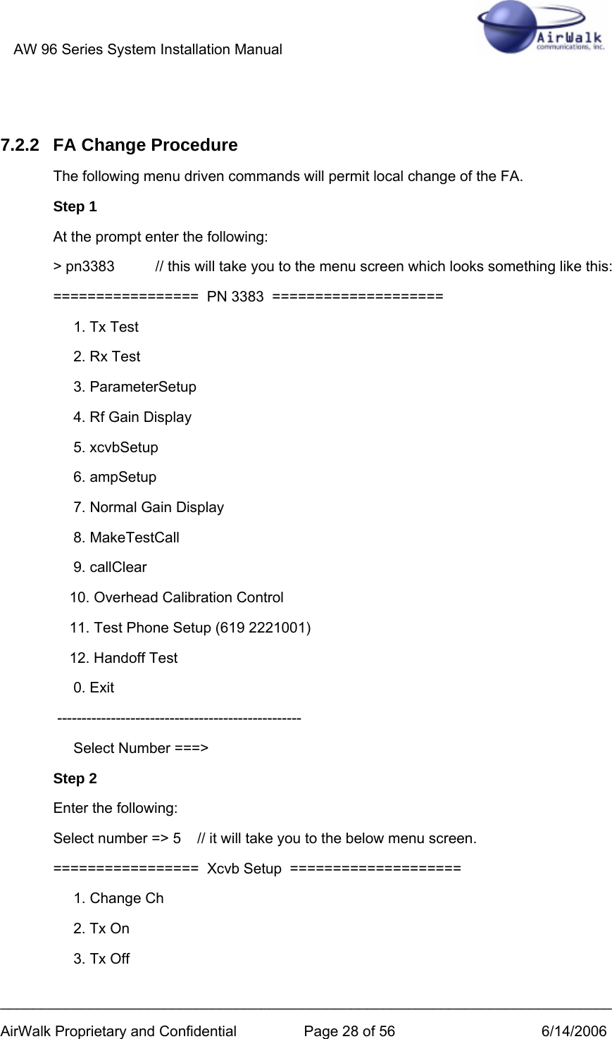 AW 96 Series System Installation Manual          ___________________________________________________________________________ AirWalk Proprietary and Confidential  Page 28 of 56  6/14/2006  7.2.2  FA Change Procedure The following menu driven commands will permit local change of the FA.  Step 1 At the prompt enter the following: &gt; pn3383          // this will take you to the menu screen which looks something like this:  =================  PN 3383  ====================      1. Tx Test      2. Rx Test      3. ParameterSetup      4. Rf Gain Display      5. xcvbSetup      6. ampSetup      7. Normal Gain Display      8. MakeTestCall      9. callClear     10. Overhead Calibration Control     11. Test Phone Setup (619 2221001)     12. Handoff Test      0. Exit  --------------------------------------------------      Select Number ===&gt; Step 2 Enter the following: Select number =&gt; 5    // it will take you to the below menu screen.          =================  Xcvb Setup  ====================      1. Change Ch      2. Tx On      3. Tx Off 