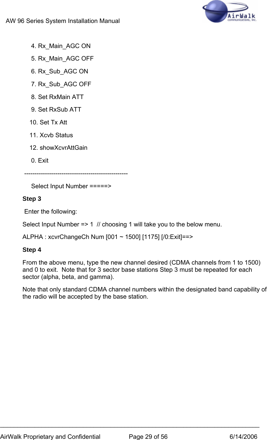 AW 96 Series System Installation Manual          ___________________________________________________________________________ AirWalk Proprietary and Confidential  Page 29 of 56  6/14/2006      4. Rx_Main_AGC ON      5. Rx_Main_AGC OFF      6. Rx_Sub_AGC ON      7. Rx_Sub_AGC OFF      8. Set RxMain ATT      9. Set RxSub ATT     10. Set Tx Att     11. Xcvb Status     12. showXcvrAttGain      0. Exit  --------------------------------------------------      Select Input Number =====&gt; Step 3  Enter the following: Select Input Number =&gt; 1  // choosing 1 will take you to the below menu.  ALPHA : xcvrChangeCh Num [001 ~ 1500] [1175] [/0:Exit]==&gt; Step 4 From the above menu, type the new channel desired (CDMA channels from 1 to 1500) and 0 to exit.  Note that for 3 sector base stations Step 3 must be repeated for each sector (alpha, beta, and gamma). Note that only standard CDMA channel numbers within the designated band capability of the radio will be accepted by the base station.         