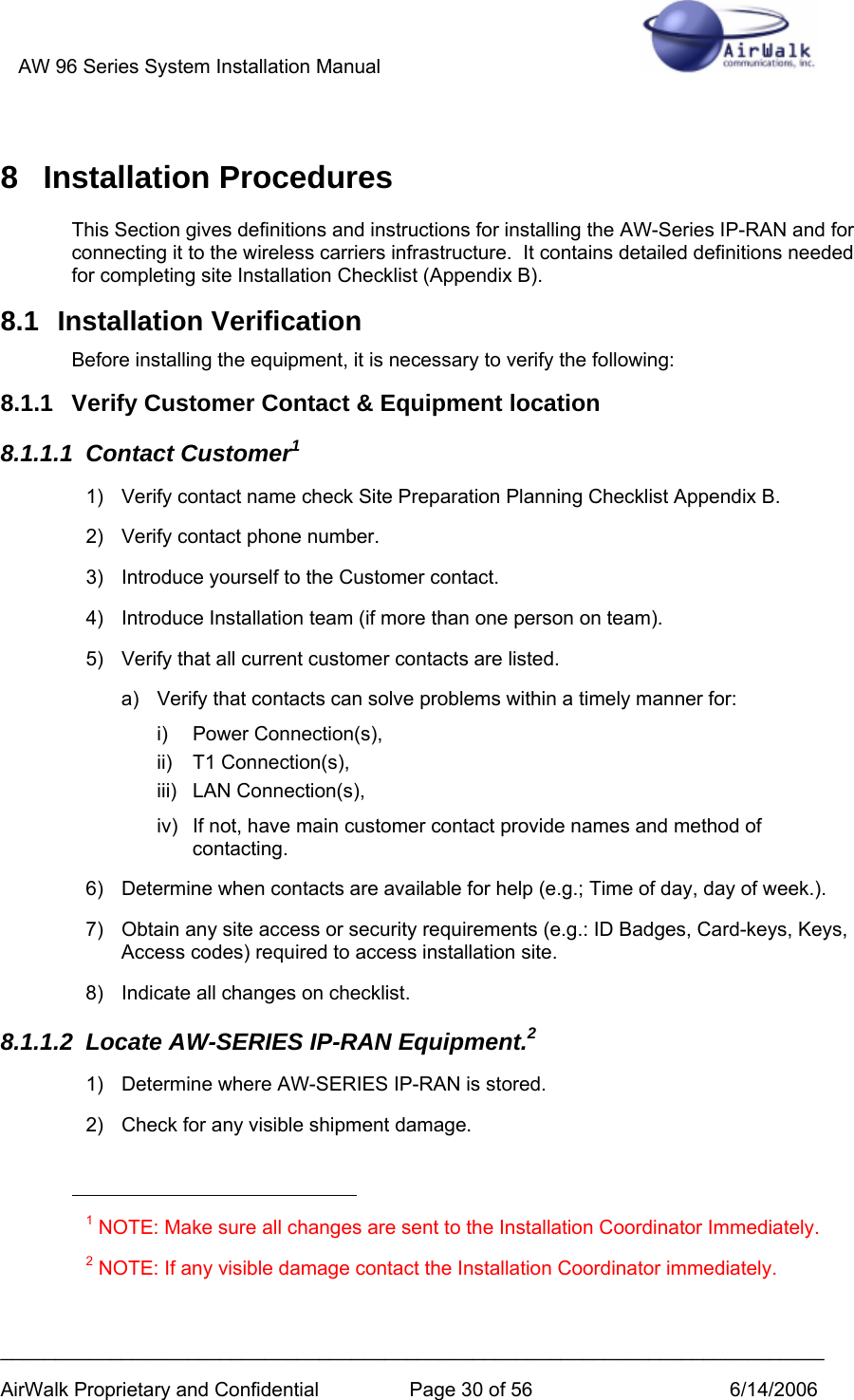 AW 96 Series System Installation Manual          ___________________________________________________________________________ AirWalk Proprietary and Confidential  Page 30 of 56  6/14/2006 8 Installation Procedures This Section gives definitions and instructions for installing the AW-Series IP-RAN and for connecting it to the wireless carriers infrastructure.  It contains detailed definitions needed for completing site Installation Checklist (Appendix B). 8.1 Installation Verification Before installing the equipment, it is necessary to verify the following: 8.1.1  Verify Customer Contact &amp; Equipment location 8.1.1.1 Contact Customer1 1)  Verify contact name check Site Preparation Planning Checklist Appendix B. 2)  Verify contact phone number. 3)  Introduce yourself to the Customer contact. 4)  Introduce Installation team (if more than one person on team). 5)  Verify that all current customer contacts are listed. a)  Verify that contacts can solve problems within a timely manner for: i) Power Connection(s), ii) T1 Connection(s), iii) LAN Connection(s), iv)  If not, have main customer contact provide names and method of contacting. 6)  Determine when contacts are available for help (e.g.; Time of day, day of week.). 7)  Obtain any site access or security requirements (e.g.: ID Badges, Card-keys, Keys, Access codes) required to access installation site. 8)  Indicate all changes on checklist. 8.1.1.2  Locate AW-SERIES IP-RAN Equipment.2 1) Determine where AW-SERIES IP-RAN is stored.  2)  Check for any visible shipment damage.                                                        1 NOTE: Make sure all changes are sent to the Installation Coordinator Immediately. 2 NOTE: If any visible damage contact the Installation Coordinator immediately.  