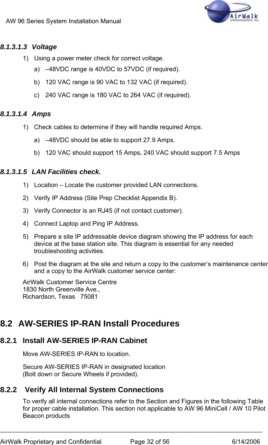 AW 96 Series System Installation Manual          ___________________________________________________________________________ AirWalk Proprietary and Confidential  Page 32 of 56  6/14/2006 8.1.3.1.3 Voltage  1)  Using a power meter check for correct voltage. a)  –48VDC range is 40VDC to 57VDC (if required). b)  120 VAC range is 90 VAC to 132 VAC (if required). c)  240 VAC range is 180 VAC to 264 VAC (if required). 8.1.3.1.4 Amps 1)  Check cables to determine if they will handle required Amps. a)  –48VDC should be able to support 27.9 Amps. b)  120 VAC should support 15 Amps, 240 VAC should support 7.5 Amps 8.1.3.1.5  LAN Facilities check. 1)  Location – Locate the customer provided LAN connections. 2)  Verify IP Address (Site Prep Checklist Appendix B). 3)  Verify Connector is an RJ45 (if not contact customer). 4)  Connect Laptop and Ping IP Address. 5)  Prepare a site IP addressable device diagram showing the IP address for each device at the base station site. This diagram is essential for any needed troubleshooting activities. 6)  Post the diagram at the site and return a copy to the customer’s maintenance center and a copy to the AirWalk customer service center: AirWalk Customer Service Centre 1830 North Greenville Ave., Richardson, Texas   75081   8.2  AW-SERIES IP-RAN Install Procedures 8.2.1  Install AW-SERIES IP-RAN Cabinet Move AW-SERIES IP-RAN to location. Secure AW-SERIES IP-RAN in designated location  (Bolt down or Secure Wheels if provided). 8.2.2   Verify All Internal System Connections To verify all internal connections refer to the Section and Figures in the following Table for proper cable installation. This section not applicable to AW 96 MiniCell / AW 10 Pilot Beacon products 