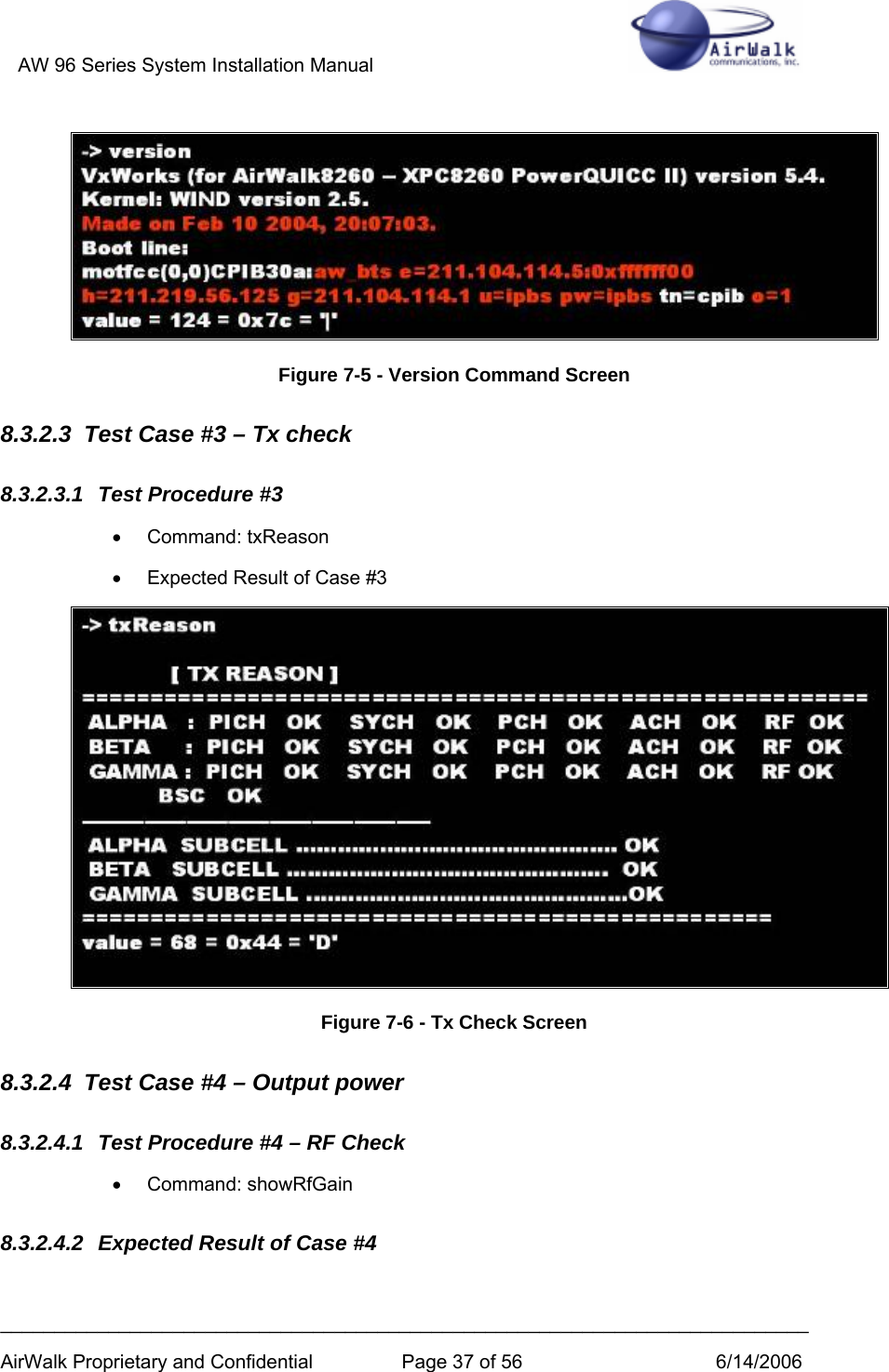 AW 96 Series System Installation Manual          ___________________________________________________________________________ AirWalk Proprietary and Confidential  Page 37 of 56  6/14/2006  Figure 7-5 - Version Command Screen 8.3.2.3  Test Case #3 – Tx check 8.3.2.3.1  Test Procedure #3 •  Command: txReason  •  Expected Result of Case #3  Figure 7-6 - Tx Check Screen 8.3.2.4  Test Case #4 – Output power 8.3.2.4.1  Test Procedure #4 – RF Check • Command: showRfGain 8.3.2.4.2  Expected Result of Case #4 