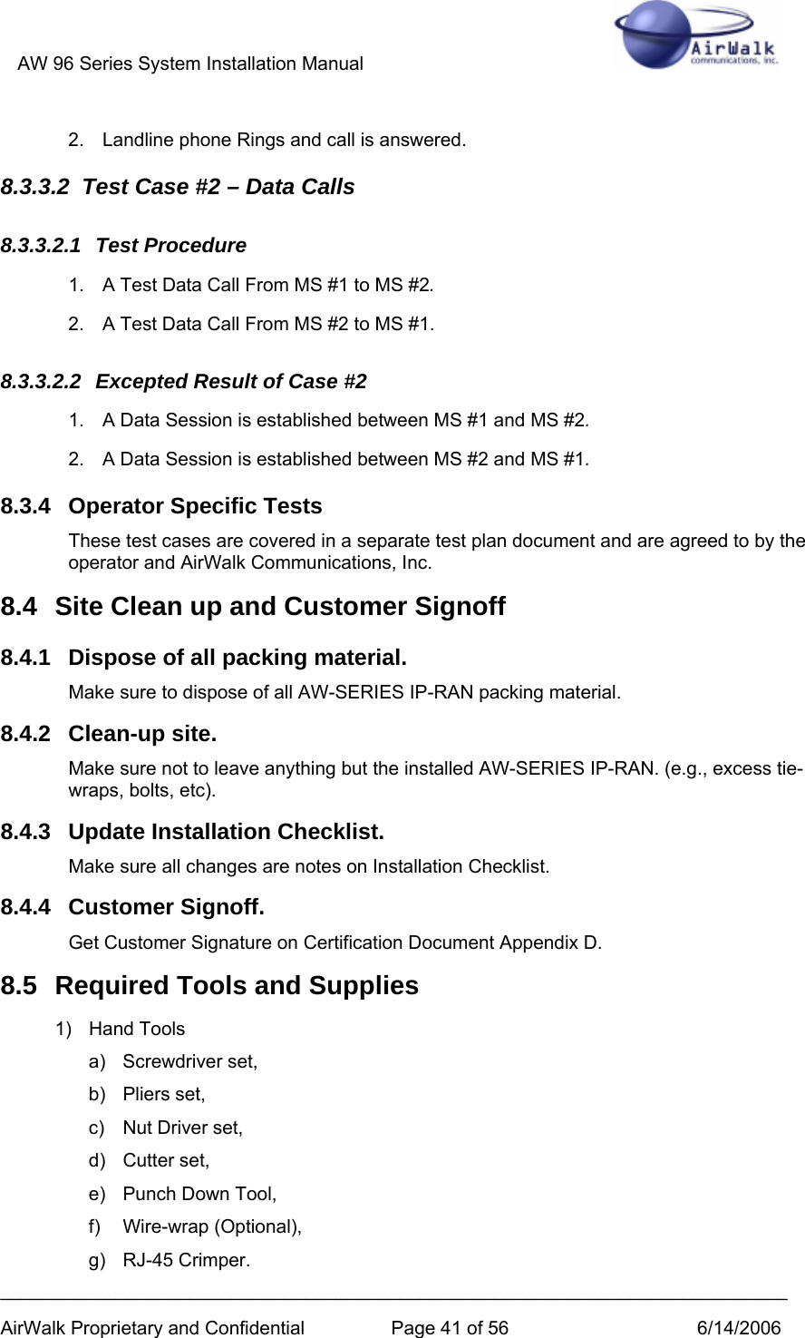 AW 96 Series System Installation Manual          ___________________________________________________________________________ AirWalk Proprietary and Confidential  Page 41 of 56  6/14/2006 2.  Landline phone Rings and call is answered.  8.3.3.2  Test Case #2 – Data Calls 8.3.3.2.1 Test Procedure 1.  A Test Data Call From MS #1 to MS #2. 2.  A Test Data Call From MS #2 to MS #1. 8.3.3.2.2  Excepted Result of Case #2 1.  A Data Session is established between MS #1 and MS #2. 2.  A Data Session is established between MS #2 and MS #1. 8.3.4 Operator Specific Tests These test cases are covered in a separate test plan document and are agreed to by the operator and AirWalk Communications, Inc. 8.4  Site Clean up and Customer Signoff 8.4.1  Dispose of all packing material. Make sure to dispose of all AW-SERIES IP-RAN packing material. 8.4.2 Clean-up site. Make sure not to leave anything but the installed AW-SERIES IP-RAN. (e.g., excess tie-wraps, bolts, etc). 8.4.3  Update Installation Checklist. Make sure all changes are notes on Installation Checklist. 8.4.4 Customer Signoff. Get Customer Signature on Certification Document Appendix D. 8.5  Required Tools and Supplies 1) Hand Tools a) Screwdriver set, b) Pliers set, c)  Nut Driver set, d) Cutter set, e) Punch Down Tool, f) Wire-wrap (Optional), g) RJ-45 Crimper. 