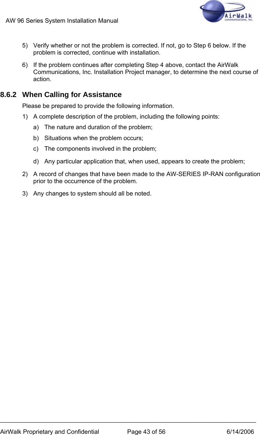 AW 96 Series System Installation Manual          ___________________________________________________________________________ AirWalk Proprietary and Confidential  Page 43 of 56  6/14/2006 5)  Verify whether or not the problem is corrected. If not, go to Step 6 below. If the problem is corrected, continue with installation. 6)  If the problem continues after completing Step 4 above, contact the AirWalk Communications, Inc. Installation Project manager, to determine the next course of action. 8.6.2  When Calling for Assistance Please be prepared to provide the following information. 1)  A complete description of the problem, including the following points: a)  The nature and duration of the problem;  b)  Situations when the problem occurs;  c)  The components involved in the problem;  d)  Any particular application that, when used, appears to create the problem; 2)  A record of changes that have been made to the AW-SERIES IP-RAN configuration prior to the occurrence of the problem. 3)  Any changes to system should all be noted.  