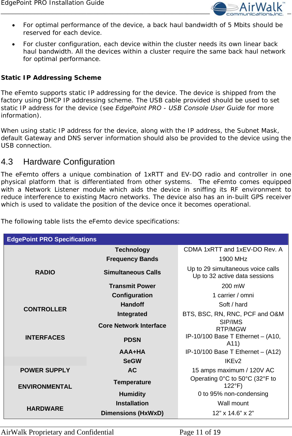 EdgePoint PRO Installation Guide______________________________________________________________________________ AirWalk Proprietary and Confidential   Page 11 of 19   • For optimal performance of the device, a back haul bandwidth of 5 Mbits should be reserved for each device. • For cluster configuration, each device within the cluster needs its own linear back haul bandwidth. All the devices within a cluster require the same back haul network for optimal performance.  Static IP Addressing Scheme  The eFemto supports static IP addressing for the device. The device is shipped from the factory using DHCP IP addressing scheme. The USB cable provided should be used to set static IP address for the device (see EdgePoint PRO - USB Console User Guide for more information).   When using static IP address for the device, along with the IP address, the Subnet Mask, default Gateway and DNS server information should also be provided to the device using the USB connection.  4.3 Hardware Configuration The eFemto offers a unique combination of 1xRTT and EV-DO radio and controller in one physical platform that is differentiated from other systems.  The eFemto comes equipped with a Network Listener module which aids the device in sniffing its RF environment to reduce interference to existing Macro networks. The device also has an in-built GPS receiver which is used to validate the position of the device once it becomes operational.   The following table lists the eFemto device specifications:  EdgePoint PRO Specifications   RADIO Technology  CDMA 1xRTT and 1xEV-DO Rev. A  Frequency Bands  1900 MHz Simultaneous Calls  Up to 29 simultaneous voice calls  Up to 32 active data sessions Transmit Power  200 mW Configuration  1 carrier / omni CONTROLLER  Handoff  Soft / hard Integrated   BTS, BSC, RN, RNC, PCF and O&amp;M INTERFACES Core Network Interface  SIP/IMS RTP/MGW PDSN  IP-10/100 Base T Ethernet – (A10, A11) AAA+HA  IP-10/100 Base T Ethernet – (A12)  SeGW  IKEv2 POWER SUPPLY  AC  15 amps maximum / 120V AC ENVIRONMENTAL  Temperature  Operating 0°C to 50°C (32°F to 122°F) Humidity  0 to 95% non-condensing HARDWARE  Installation  Wall mount Dimensions (HxWxD)  12” x 14.6” x 2” 