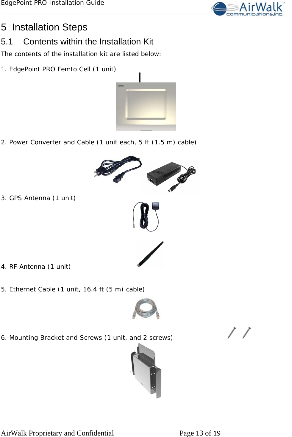 EdgePoint PRO Installation Guide______________________________________________________________________________ AirWalk Proprietary and Confidential   Page 13 of 19   5 Installation Steps 5.1  Contents within the Installation Kit The contents of the installation kit are listed below:  1. EdgePoint PRO Femto Cell (1 unit)     2. Power Converter and Cable (1 unit each, 5 ft (1.5 m) cable)  3. GPS Antenna (1 unit)   4. RF Antenna (1 unit)         5. Ethernet Cable (1 unit, 16.4 ft (5 m) cable)  6. Mounting Bracket and Screws (1 unit, and 2 screws)            