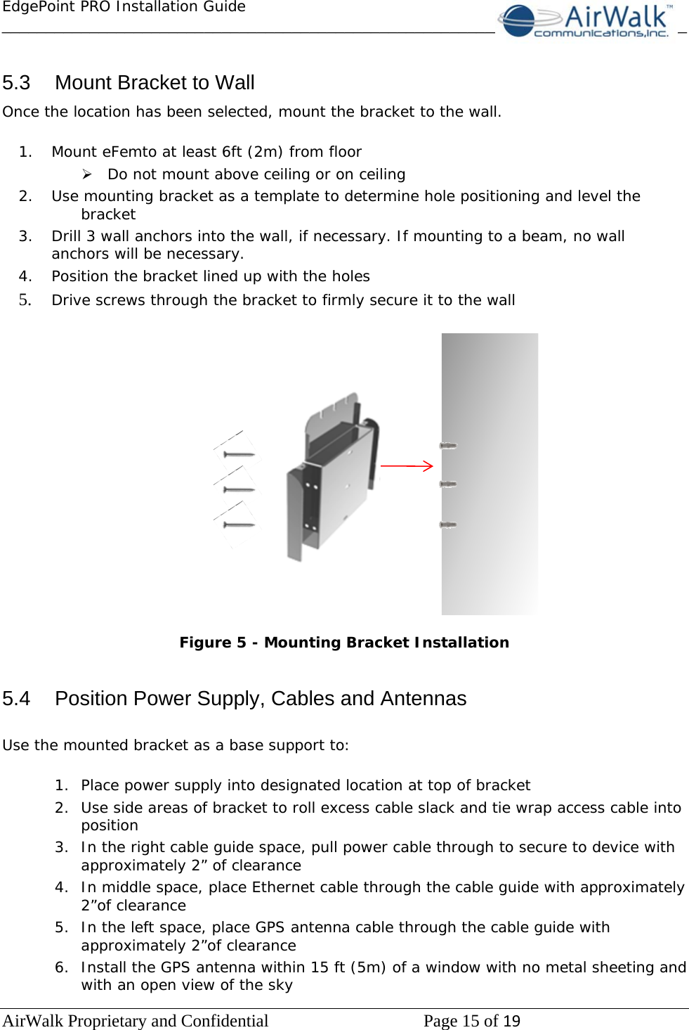 EdgePoint PRO Installation Guide______________________________________________________________________________ AirWalk Proprietary and Confidential   Page 15 of 19    5.3  Mount Bracket to Wall Once the location has been selected, mount the bracket to the wall.  1. Mount eFemto at least 6ft (2m) from floor ¾ Do not mount above ceiling or on ceiling 2. Use mounting bracket as a template to determine hole positioning and level the bracket 3. Drill 3 wall anchors into the wall, if necessary. If mounting to a beam, no wall anchors will be necessary. 4. Position the bracket lined up with the holes  5. Drive screws through the bracket to firmly secure it to the wall    Figure 5 - Mounting Bracket Installation   5.4  Position Power Supply, Cables and Antennas  Use the mounted bracket as a base support to:  1. Place power supply into designated location at top of bracket 2. Use side areas of bracket to roll excess cable slack and tie wrap access cable into position 3. In the right cable guide space, pull power cable through to secure to device with approximately 2” of clearance  4. In middle space, place Ethernet cable through the cable guide with approximately 2”of clearance 5. In the left space, place GPS antenna cable through the cable guide with approximately 2”of clearance 6. Install the GPS antenna within 15 ft (5m) of a window with no metal sheeting and with an open view of the sky 