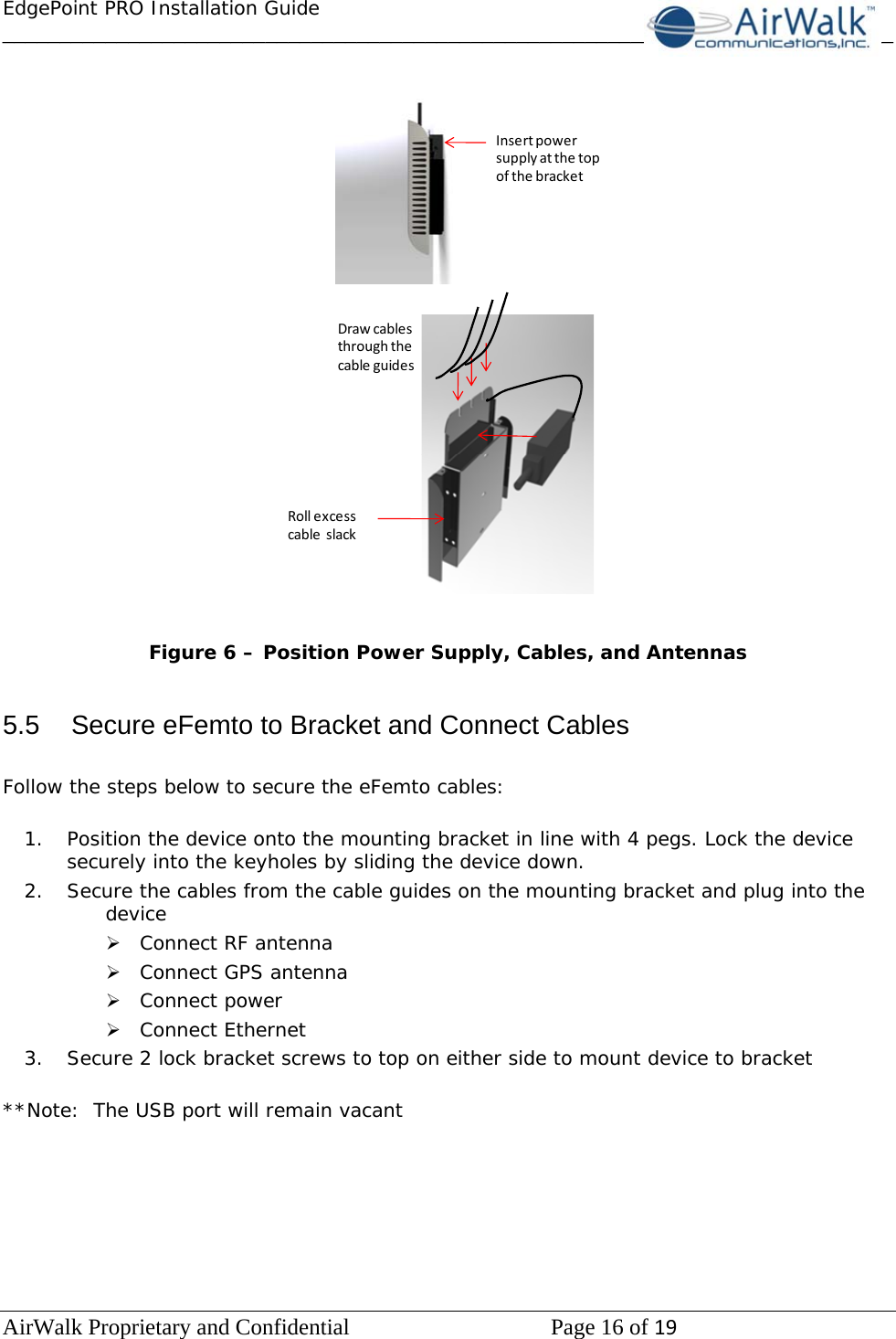 EdgePoint PRO Installation Guide______________________________________________________________________________ AirWalk Proprietary and Confidential   Page 16 of 19    InsertpowersupplyatthetopofthebracketDrawcablesthroughthecableguidesRollexcesscableslack   Figure 6 – Position Power Supply, Cables, and Antennas   5.5  Secure eFemto to Bracket and Connect Cables  Follow the steps below to secure the eFemto cables:  1. Position the device onto the mounting bracket in line with 4 pegs. Lock the device securely into the keyholes by sliding the device down.  2. Secure the cables from the cable guides on the mounting bracket and plug into the device ¾ Connect RF antenna  ¾ Connect GPS antenna ¾ Connect power ¾ Connect Ethernet  3. Secure 2 lock bracket screws to top on either side to mount device to bracket  **Note:  The USB port will remain vacant        