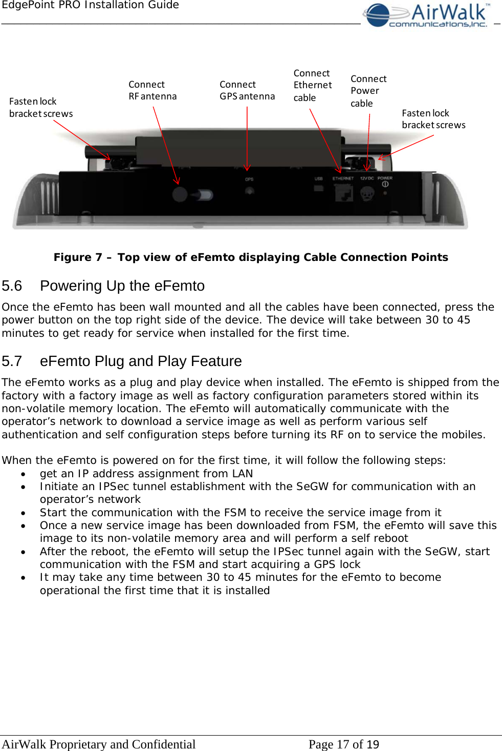 EdgePoint PRO Installation Guide______________________________________________________________________________ AirWalk Proprietary and Confidential   Page 17 of 19     Fastenlockbracketscrews FastenlockbracketscrewsConnectRFantennaConnectGPSantennaConnectEthernetcableConnectPowercable  Figure 7 – Top view of eFemto displaying Cable Connection Points  5.6  Powering Up the eFemto Once the eFemto has been wall mounted and all the cables have been connected, press the power button on the top right side of the device. The device will take between 30 to 45 minutes to get ready for service when installed for the first time.  5.7  eFemto Plug and Play Feature The eFemto works as a plug and play device when installed. The eFemto is shipped from the factory with a factory image as well as factory configuration parameters stored within its non-volatile memory location. The eFemto will automatically communicate with the operator’s network to download a service image as well as perform various self authentication and self configuration steps before turning its RF on to service the mobiles.  When the eFemto is powered on for the first time, it will follow the following steps: • get an IP address assignment from LAN • Initiate an IPSec tunnel establishment with the SeGW for communication with an operator’s network • Start the communication with the FSM to receive the service image from it • Once a new service image has been downloaded from FSM, the eFemto will save this image to its non-volatile memory area and will perform a self reboot • After the reboot, the eFemto will setup the IPSec tunnel again with the SeGW, start communication with the FSM and start acquiring a GPS lock • It may take any time between 30 to 45 minutes for the eFemto to become operational the first time that it is installed   