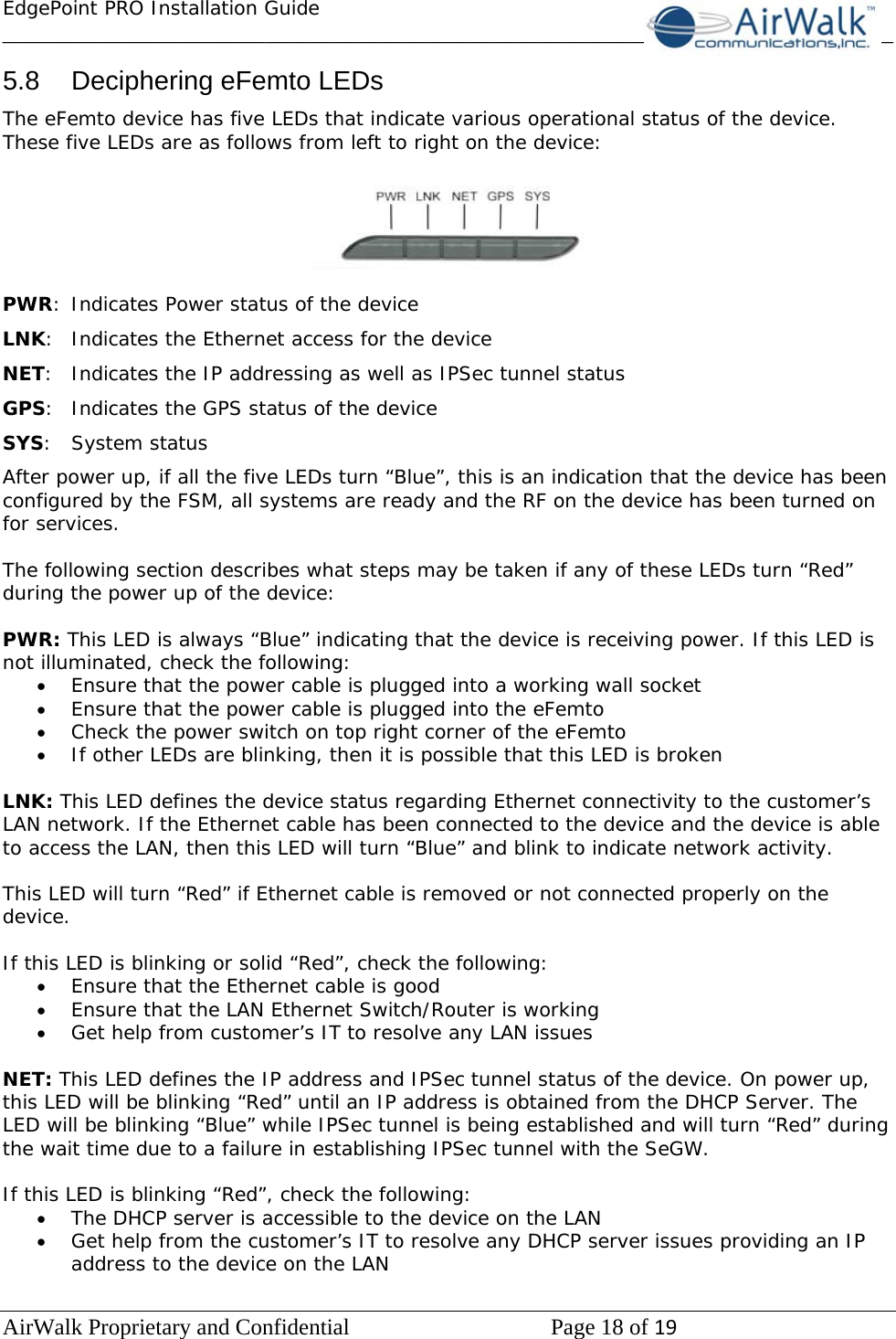 EdgePoint PRO Installation Guide______________________________________________________________________________ AirWalk Proprietary and Confidential   Page 18 of 19   5.8  Deciphering eFemto LEDs The eFemto device has five LEDs that indicate various operational status of the device. These five LEDs are as follows from left to right on the device:    PWR:  Indicates Power status of the device LNK:  Indicates the Ethernet access for the device NET:  Indicates the IP addressing as well as IPSec tunnel status GPS:  Indicates the GPS status of the device SYS: System status After power up, if all the five LEDs turn “Blue”, this is an indication that the device has been configured by the FSM, all systems are ready and the RF on the device has been turned on for services.  The following section describes what steps may be taken if any of these LEDs turn “Red” during the power up of the device:  PWR: This LED is always “Blue” indicating that the device is receiving power. If this LED is not illuminated, check the following: • Ensure that the power cable is plugged into a working wall socket • Ensure that the power cable is plugged into the eFemto  • Check the power switch on top right corner of the eFemto • If other LEDs are blinking, then it is possible that this LED is broken  LNK: This LED defines the device status regarding Ethernet connectivity to the customer’s LAN network. If the Ethernet cable has been connected to the device and the device is able to access the LAN, then this LED will turn “Blue” and blink to indicate network activity.  This LED will turn “Red” if Ethernet cable is removed or not connected properly on the device.  If this LED is blinking or solid “Red”, check the following: • Ensure that the Ethernet cable is good • Ensure that the LAN Ethernet Switch/Router is working • Get help from customer’s IT to resolve any LAN issues  NET: This LED defines the IP address and IPSec tunnel status of the device. On power up, this LED will be blinking “Red” until an IP address is obtained from the DHCP Server. The LED will be blinking “Blue” while IPSec tunnel is being established and will turn “Red” during the wait time due to a failure in establishing IPSec tunnel with the SeGW.  If this LED is blinking “Red”, check the following: • The DHCP server is accessible to the device on the LAN • Get help from the customer’s IT to resolve any DHCP server issues providing an IP address to the device on the LAN  