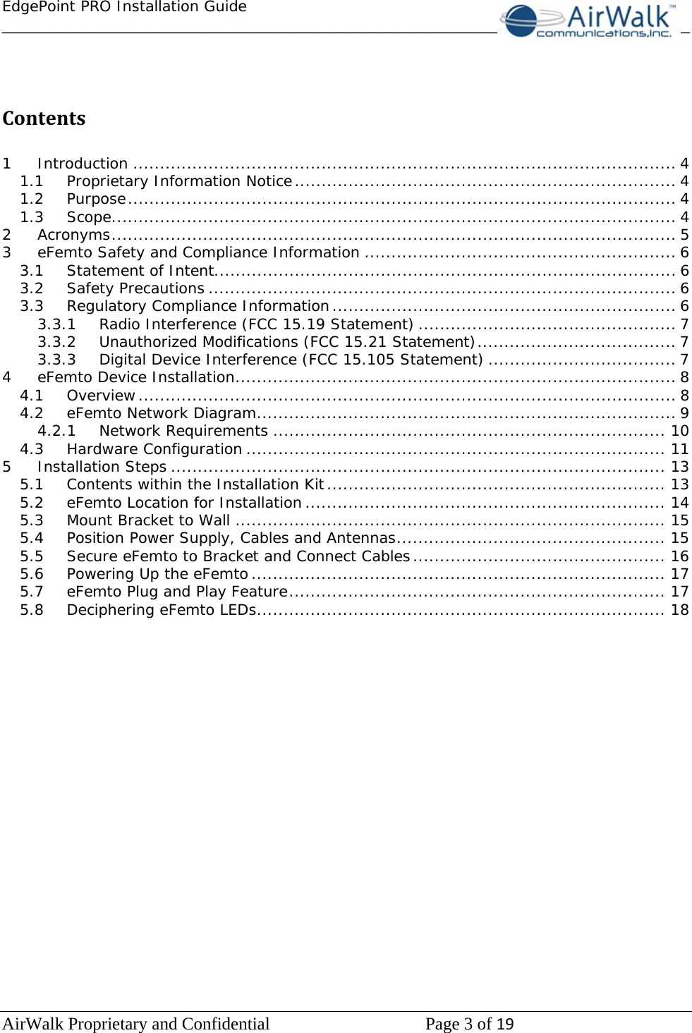 EdgePoint PRO Installation Guide______________________________________________________________________________ AirWalk Proprietary and Confidential   Page 3 of 19    Contents 1Introduction ..................................................................................................... 41.1Proprietary Information Notice ....................................................................... 41.2Purpose ...................................................................................................... 41.3Scope ......................................................................................................... 42Acronyms ......................................................................................................... 53eFemto Safety and Compliance Information .......................................................... 63.1Statement of Intent...................................................................................... 63.2Safety Precautions ....................................................................................... 63.3Regulatory Compliance Information ................................................................ 63.3.1Radio Interference (FCC 15.19 Statement) ................................................ 73.3.2Unauthorized Modifications (FCC 15.21 Statement) ..................................... 73.3.3Digital Device Interference (FCC 15.105 Statement) ................................... 74eFemto Device Installation .................................................................................. 84.1Overview .................................................................................................... 84.2eFemto Network Diagram .............................................................................. 94.2.1Network Requirements ......................................................................... 104.3Hardware Configuration .............................................................................. 115Installation Steps ............................................................................................ 135.1Contents within the Installation Kit ............................................................... 135.2eFemto Location for Installation ................................................................... 145.3Mount Bracket to Wall ................................................................................ 155.4Position Power Supply, Cables and Antennas .................................................. 155.5Secure eFemto to Bracket and Connect Cables ............................................... 165.6Powering Up the eFemto ............................................................................. 175.7eFemto Plug and Play Feature ...................................................................... 175.8Deciphering eFemto LEDs ............................................................................ 18