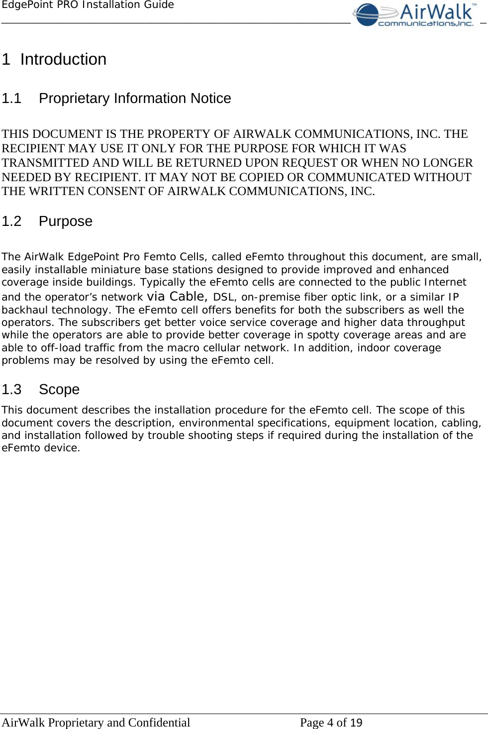 EdgePoint PRO Installation Guide______________________________________________________________________________ AirWalk Proprietary and Confidential   Page 4 of 19    1 Introduction  1.1  Proprietary Information Notice  THIS DOCUMENT IS THE PROPERTY OF AIRWALK COMMUNICATIONS, INC. THE RECIPIENT MAY USE IT ONLY FOR THE PURPOSE FOR WHICH IT WAS TRANSMITTED AND WILL BE RETURNED UPON REQUEST OR WHEN NO LONGER NEEDED BY RECIPIENT. IT MAY NOT BE COPIED OR COMMUNICATED WITHOUT THE WRITTEN CONSENT OF AIRWALK COMMUNICATIONS, INC.  1.2 Purpose  The AirWalk EdgePoint Pro Femto Cells, called eFemto throughout this document, are small, easily installable miniature base stations designed to provide improved and enhanced coverage inside buildings. Typically the eFemto cells are connected to the public Internet and the operator’s network via Cable, DSL, on-premise fiber optic link, or a similar IP backhaul technology. The eFemto cell offers benefits for both the subscribers as well the operators. The subscribers get better voice service coverage and higher data throughput while the operators are able to provide better coverage in spotty coverage areas and are able to off-load traffic from the macro cellular network. In addition, indoor coverage problems may be resolved by using the eFemto cell.  1.3 Scope This document describes the installation procedure for the eFemto cell. The scope of this document covers the description, environmental specifications, equipment location, cabling, and installation followed by trouble shooting steps if required during the installation of the eFemto device.  