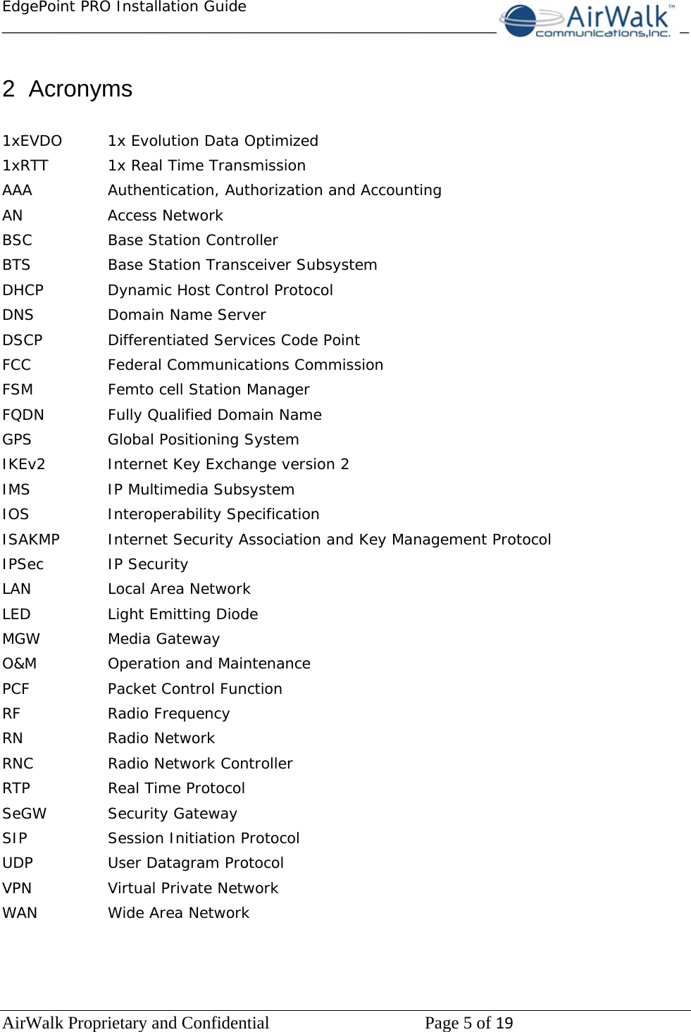 EdgePoint PRO Installation Guide______________________________________________________________________________ AirWalk Proprietary and Confidential   Page 5 of 19    2 Acronyms  1xEVDO  1x Evolution Data Optimized 1xRTT   1x Real Time Transmission AAA   Authentication, Authorization and Accounting AN   Access Network BSC   Base Station Controller BTS    Base Station Transceiver Subsystem DHCP    Dynamic Host Control Protocol DNS    Domain Name Server DSCP    Differentiated Services Code Point FCC   Federal Communications Commission FSM    Femto cell Station Manager FQDN    Fully Qualified Domain Name GPS    Global Positioning System IKEv2    Internet Key Exchange version 2 IMS    IP Multimedia Subsystem IOS   Interoperability Specification ISAKMP  Internet Security Association and Key Management Protocol IPSec   IP Security LAN    Local Area Network LED    Light Emitting Diode MGW   Media Gateway O&amp;M   Operation and Maintenance PCF   Packet Control Function RF   Radio Frequency RN   Radio Network RNC    Radio Network Controller RTP    Real Time Protocol SeGW   Security Gateway SIP    Session Initiation Protocol UDP    User Datagram Protocol VPN    Virtual Private Network WAN    Wide Area Network    