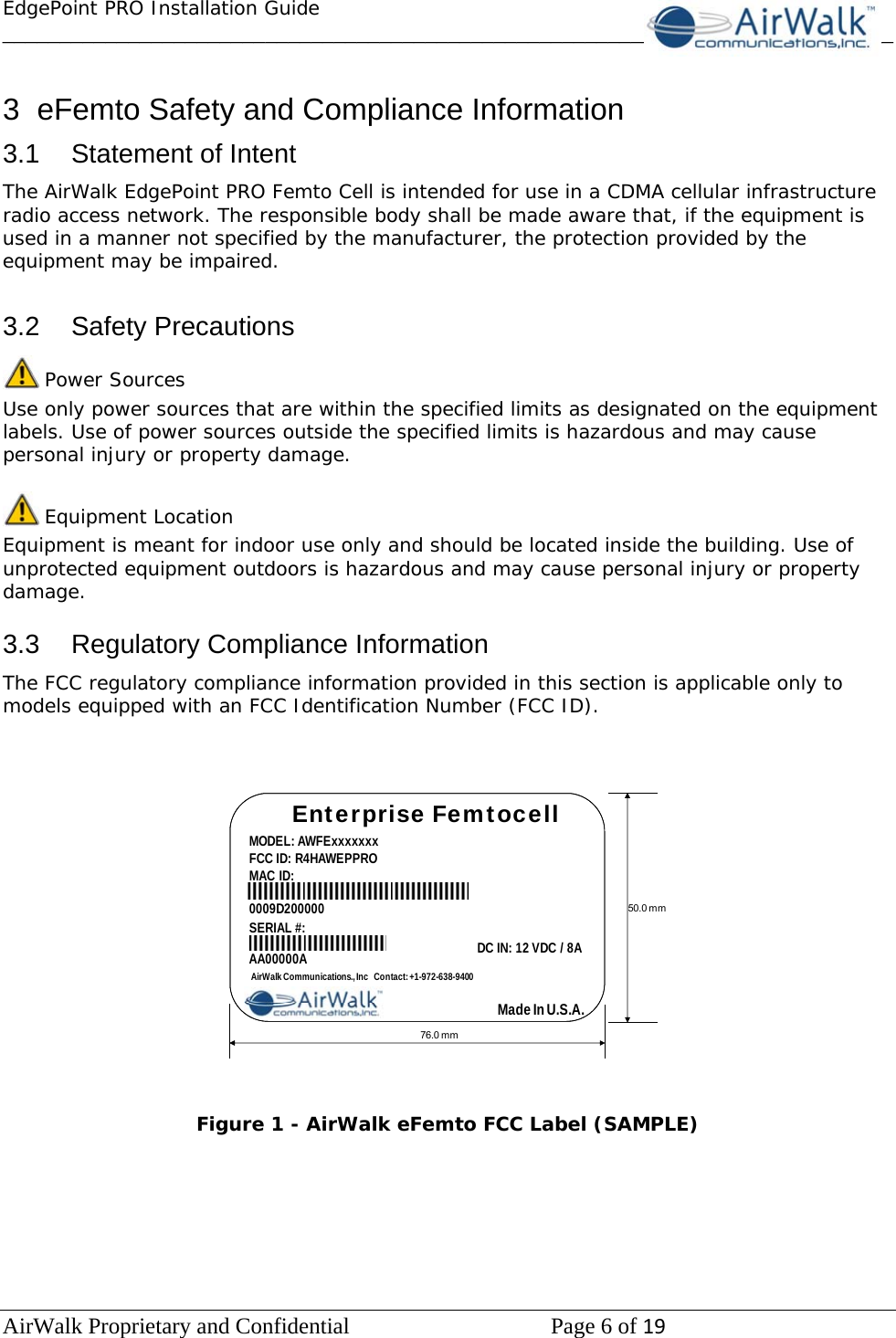 EdgePoint PRO Installation Guide______________________________________________________________________________ AirWalk Proprietary and Confidential   Page 6 of 19    3  eFemto Safety and Compliance Information 3.1  Statement of Intent The AirWalk EdgePoint PRO Femto Cell is intended for use in a CDMA cellular infrastructure radio access network. The responsible body shall be made aware that, if the equipment is used in a manner not specified by the manufacturer, the protection provided by the equipment may be impaired.  3.2 Safety Precautions  Power Sources Use only power sources that are within the specified limits as designated on the equipment labels. Use of power sources outside the specified limits is hazardous and may cause personal injury or property damage.   Equipment Location Equipment is meant for indoor use only and should be located inside the building. Use of unprotected equipment outdoors is hazardous and may cause personal injury or property damage.  3.3  Regulatory Compliance Information The FCC regulatory compliance information provided in this section is applicable only to models equipped with an FCC Identification Number (FCC ID).    Enterprise FemtocellMODEL: AWFExxxxxxxFCC ID: R4HAWEPPROMAC ID:76.0 mm50.0 mmDC IN: 12 VDC / 8AAirWalk Communications., Inc   Contact: +1-972-638-94000009D200000Made In U.S.A.SERIAL #:AA00000A   Figure 1 - AirWalk eFemto FCC Label (SAMPLE)       