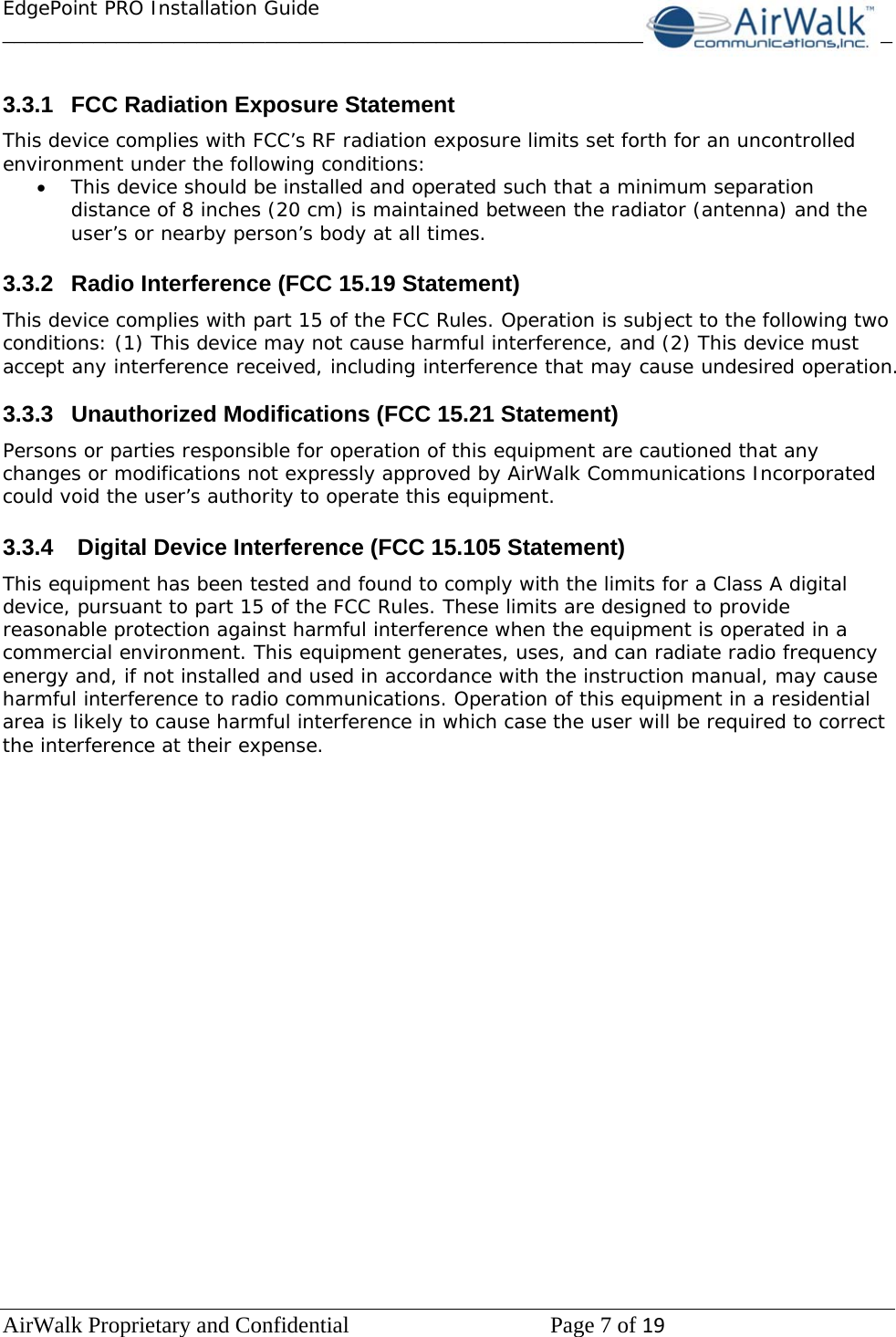 EdgePoint PRO Installation Guide______________________________________________________________________________ AirWalk Proprietary and Confidential   Page 7 of 19    3.3.1  FCC Radiation Exposure Statement This device complies with FCC’s RF radiation exposure limits set forth for an uncontrolled environment under the following conditions: • This device should be installed and operated such that a minimum separation distance of 8 inches (20 cm) is maintained between the radiator (antenna) and the user’s or nearby person’s body at all times.  3.3.2 Radio Interference (FCC 15.19 Statement) This device complies with part 15 of the FCC Rules. Operation is subject to the following two conditions: (1) This device may not cause harmful interference, and (2) This device must accept any interference received, including interference that may cause undesired operation.  3.3.3 Unauthorized Modifications (FCC 15.21 Statement) Persons or parties responsible for operation of this equipment are cautioned that any changes or modifications not expressly approved by AirWalk Communications Incorporated could void the user’s authority to operate this equipment.  3.3.4   Digital Device Interference (FCC 15.105 Statement) This equipment has been tested and found to comply with the limits for a Class A digital device, pursuant to part 15 of the FCC Rules. These limits are designed to provide reasonable protection against harmful interference when the equipment is operated in a commercial environment. This equipment generates, uses, and can radiate radio frequency energy and, if not installed and used in accordance with the instruction manual, may cause harmful interference to radio communications. Operation of this equipment in a residential area is likely to cause harmful interference in which case the user will be required to correct the interference at their expense.                     