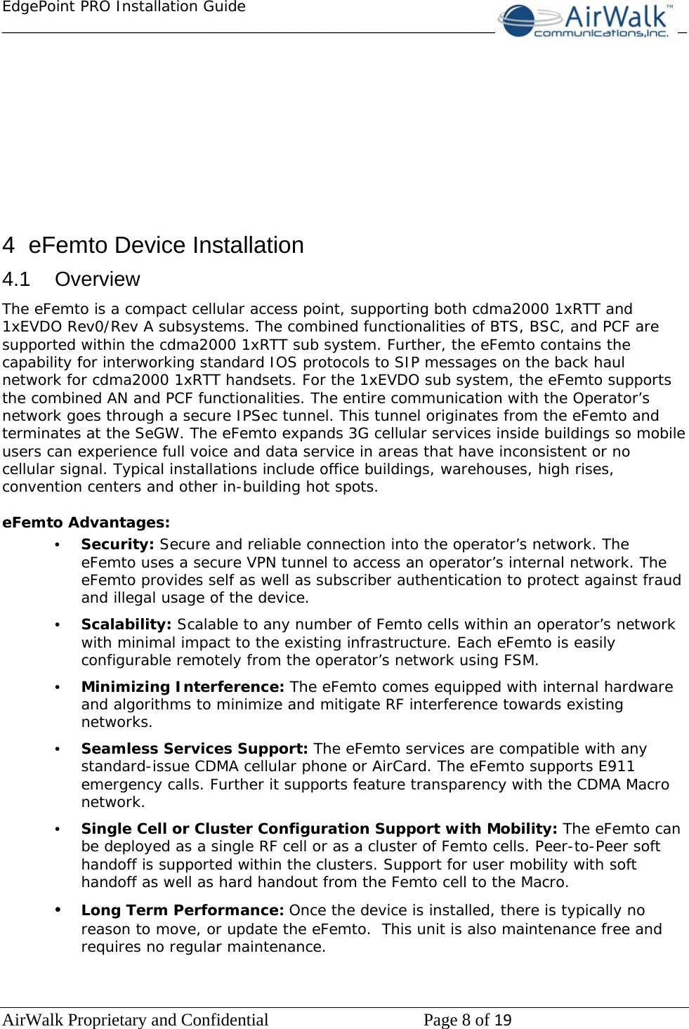 EdgePoint PRO Installation Guide______________________________________________________________________________ AirWalk Proprietary and Confidential   Page 8 of 19            4 eFemto Device Installation 4.1 Overview The eFemto is a compact cellular access point, supporting both cdma2000 1xRTT and 1xEVDO Rev0/Rev A subsystems. The combined functionalities of BTS, BSC, and PCF are supported within the cdma2000 1xRTT sub system. Further, the eFemto contains the capability for interworking standard IOS protocols to SIP messages on the back haul network for cdma2000 1xRTT handsets. For the 1xEVDO sub system, the eFemto supports the combined AN and PCF functionalities. The entire communication with the Operator’s network goes through a secure IPSec tunnel. This tunnel originates from the eFemto and terminates at the SeGW. The eFemto expands 3G cellular services inside buildings so mobile users can experience full voice and data service in areas that have inconsistent or no cellular signal. Typical installations include office buildings, warehouses, high rises, convention centers and other in-building hot spots.  eFemto Advantages: •  Security: Secure and reliable connection into the operator’s network. The eFemto uses a secure VPN tunnel to access an operator’s internal network. The eFemto provides self as well as subscriber authentication to protect against fraud and illegal usage of the device. •  Scalability: Scalable to any number of Femto cells within an operator’s network with minimal impact to the existing infrastructure. Each eFemto is easily configurable remotely from the operator’s network using FSM. •  Minimizing Interference: The eFemto comes equipped with internal hardware and algorithms to minimize and mitigate RF interference towards existing networks. •  Seamless Services Support: The eFemto services are compatible with any standard-issue CDMA cellular phone or AirCard. The eFemto supports E911 emergency calls. Further it supports feature transparency with the CDMA Macro network. •  Single Cell or Cluster Configuration Support with Mobility: The eFemto can be deployed as a single RF cell or as a cluster of Femto cells. Peer-to-Peer soft handoff is supported within the clusters. Support for user mobility with soft handoff as well as hard handout from the Femto cell to the Macro. •  Long Term Performance: Once the device is installed, there is typically no reason to move, or update the eFemto.  This unit is also maintenance free and requires no regular maintenance.  