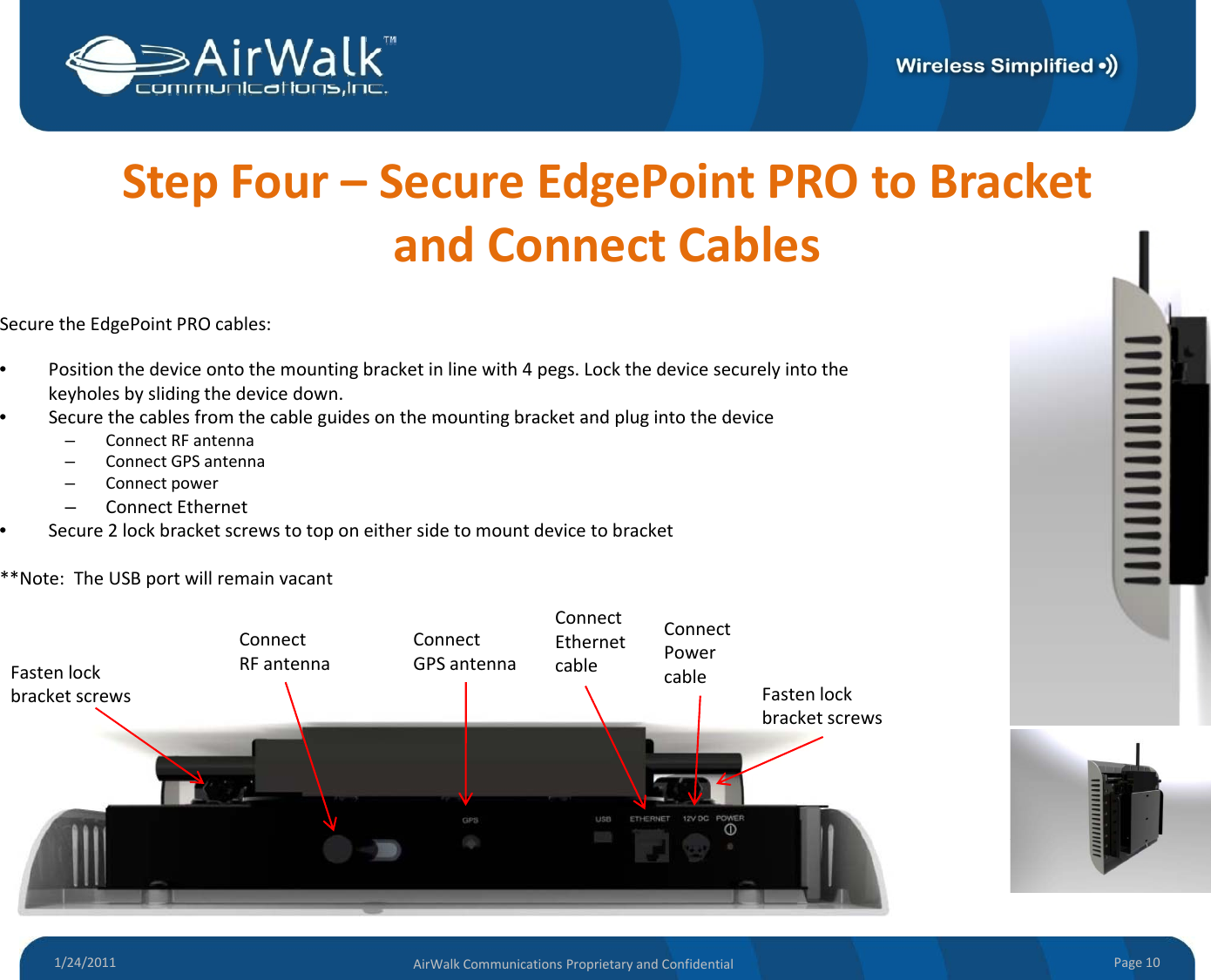 StepFour–SecureEdgePointPROtoBracketandConnectCablesSecuretheEdgePointPROcables:•Positionthedeviceontothemountingbracketinlinewith4pegs.Lockthedevicesecurelyintothekeyholesbyslidingthedevicedown.•Secure the cables from the cable guides on the mounting bracket and plug into the deviceSecurethecablesfromthecableguidesonthemountingbracketandplugintothedevice–ConnectRFantenna–ConnectGPSantenna–Connectpower–ConnectEthernet•Secure2lockbracketscrewstotoponeithersidetomountdevicetobracket**Note:TheUSBportwillremainvacantFastenlockbracket screwsFasten lockConnectRFantennaConnectGPSantennaConnectEthernetcableConnectPowercablebracketscrewsFastenlockbracketscrews1/24/2011 Page10AirWalkCommunicationsProprietaryandConfidential