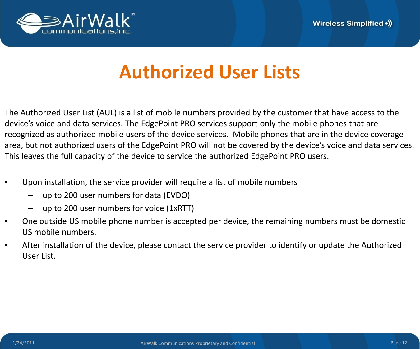 AuthorizedUserListsTheAuthorizedUserList(AUL)isalistofmobilenumbersprovidedbythecustomerthathaveaccesstothedevice’svoiceanddataservices.TheEdgePointPROservicessupportonlythemobilephonesthatarerecognizedasauthorizedmobileusersofthedeviceservices. Mobilephonesthatareinthedevicecoveragearea,butnotauthorizedusersoftheEdgePointPROwillnotbecoveredbythedevice’svoiceanddataservices.g yThisleavesthefullcapacityofthedevicetoservicetheauthorizedEdgePointPROusers.•Uponinstallation,theserviceproviderwillrequirealistofmobilenumbers–upto200usernumbersfordata(EVDO)p()–upto200usernumbersforvoice(1xRTT)•OneoutsideUSmobilephonenumberisacceptedperdevice,theremainingnumbersmustbedomesticUSmobilenumbers.•Afterinstallationofthedevice,pleasecontacttheserviceprovidertoidentifyorupdatetheAuthorized, p p y pUserList.1/24/2011 Page12AirWalkCommunicationsProprietaryandConfidential