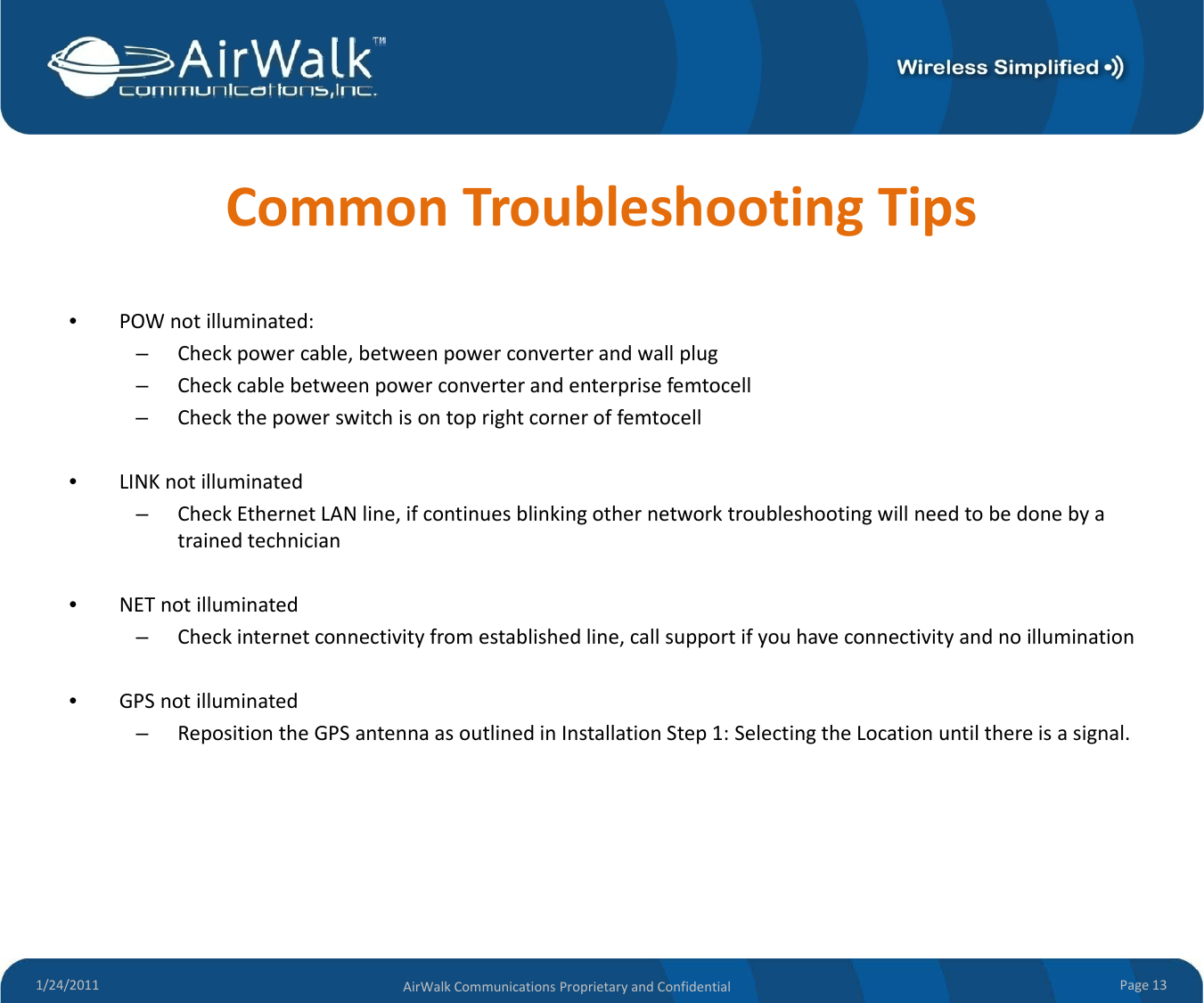 CommonTroubleshootingTips•POWnotilluminated:–Checkpowercable,betweenpowerconverterandwallplug–Checkcablebetweenpowerconverterandenterprisefemtocell–Checkthepowerswitchisontoprightcorneroffemtocell•LINKnotilluminated–CheckEthernetLANline,ifcontinuesblinkingothernetworktroubleshootingwillneedtobedonebyatrainedtechnician•NETnotilluminated–Checkinternetconnectivityfromestablishedline,callsupportifyouhaveconnectivityandnoillumination•GPSnotilluminated–RepositiontheGPSantennaasoutlinedinInstallationStep1:SelectingtheLocationuntilthereisasignal.1/24/2011 Page13AirWalkCommunicationsProprietaryandConfidential