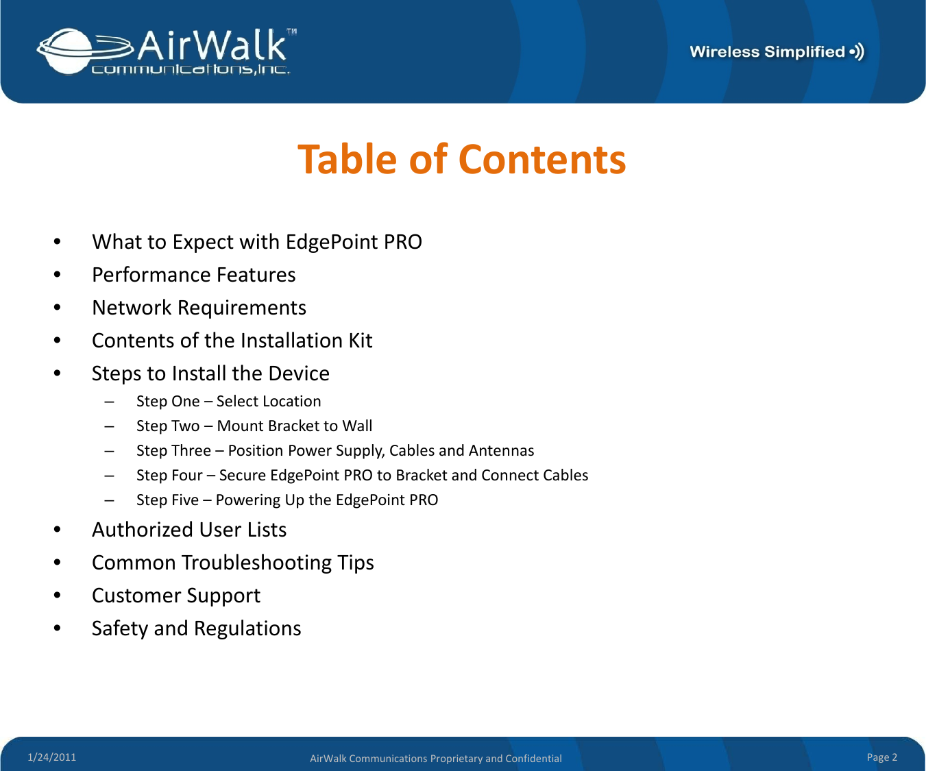 TableofContents•WhattoExpectwithEdgePointPRO•PerformanceFeatures•NetworkRequirements•ContentsoftheInstallationKit•StepstoInstalltheDevice–StepOne– SelectLocation–StepTwo–MountBrackettoWall–StepThree–PositionPowerSupply,CablesandAntennas–StepFour–SecureEdgePointPROtoBracketandConnectCables–StepFive–PoweringUptheEdgePointPRO•AuthorizedUserLists•CommonTroubleshootingTips•CustomerSupport•SafetyandRegulations1/24/2011 Page2AirWalkCommunicationsProprietaryandConfidential