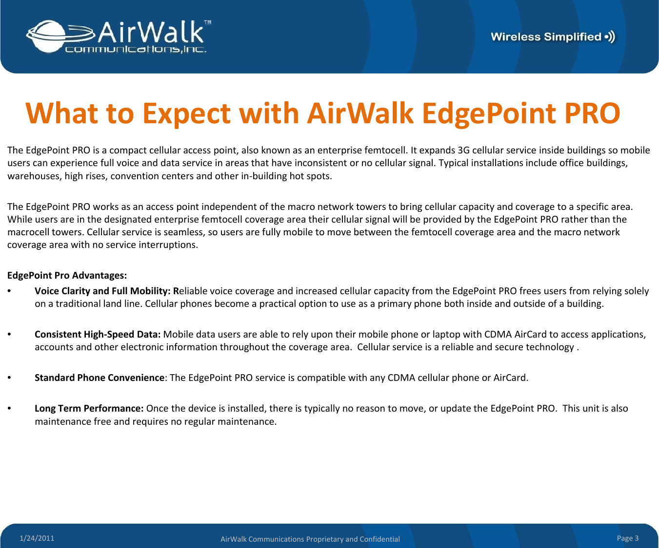 WhattoExpectwithAirWalkEdgePointPROTheEdgePointPROisacompactcellularaccesspoint,alsoknownasanenterprisefemtocell.Itexpands3Gcellularserviceinsidebuildingssomobileuserscanexperiencefullvoiceanddataserviceinareasthathaveinconsistentornocellularsignal.Typicalinstallations includeofficebuildings,warehouses,highrises,conventioncentersandotherin‐buildinghotspots.TheEdgePointPROworksasanaccesspointindependentofthemacronetworktowerstobringcellularcapacityandcoverageto aspecificarea.WhileusersareinthedesignatedenterprisefemtocellcoverageareatheircellularsignalwillbeprovidedbytheEdgePointPRO ratherthanthemacrocell towers. Cellular service is seamless, so users are fully mobile to move between the femtocell coverage area and themacro networkmacrocelltowers.Cellularserviceisseamless,sousersarefullymobiletomovebetweenthefemtocellcoverageareaandthemacronetworkcoverageareawithnoserviceinterruptions.EdgePointProAdvantages:•VoiceClarityandFullMobility:ReliablevoicecoverageandincreasedcellularcapacityfromtheEdgePointPROfreesusersfromrelyingsolelyonatraditionallandline.Cellularphonesbecomeapracticaloptiontouseasaprimaryphonebothinsideandoutsideofabuilding.•ConsistentHigh‐SpeedData:MobiledatausersareabletorelyupontheirmobilephoneorlaptopwithCDMAAirCard toaccessapplications,accountsandotherelectronicinformationthroughoutthecoveragearea.Cellularserviceisareliableandsecuretechnology .•StandardPhoneConvenience:TheEdgePointPROserviceiscompatiblewithanyCDMAcellularphoneorAirCard.•LongTermPerformance:Oncethedeviceisinstalled,thereistypicallynoreasontomove,orupdatetheEdgePointPRO.Thisunitisalsomaintenancefreeandrequiresnoregularmaintenance.1/24/2011 Page3AirWalkCommunicationsProprietaryandConfidential