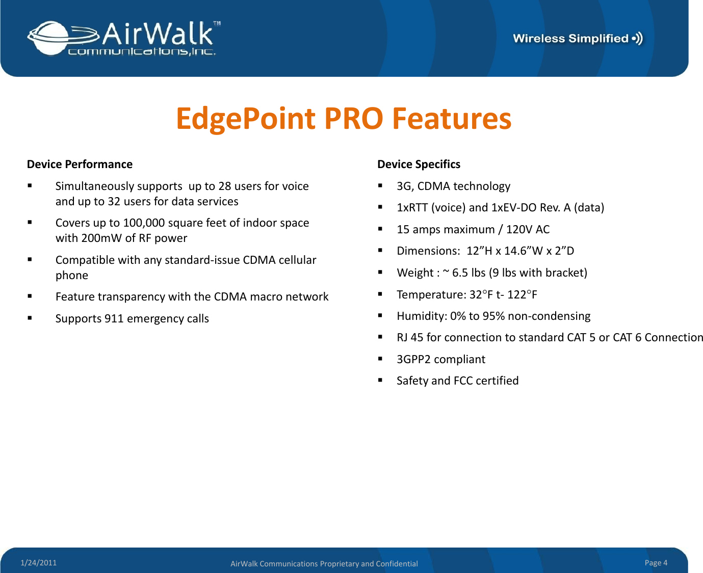 EdgePointPROFeaturesDevice PerformanceDevice SpecificsDevicePerformanceSimultaneouslysupportsupto28usersforvoiceandupto32usersfordataservicesCoversupto100,000squarefeetofindoorspacewith200mWofRFpowerDeviceSpecifics3G,CDMAtechnology1xRTT(voice)and1xEV‐DORev.A(data)15ampsmaximum/120VACCompatiblewithanystandard‐issueCDMAcellularphoneFeaturetransparencywiththeCDMAmacronetworkSupports911emergencycallsDimensions:12”Hx14.6”Wx2”DWeight:~6.5lbs(9lbswithbracket)Temperature:32°Ft‐122°FHumidity:0%to95%non‐condensingRJ45forconnectiontostandardCAT5orCAT6Connection3GPP2compliantSafetyandFCCcertified1/24/2011 Page4AirWalkCommunicationsProprietaryandConfidential