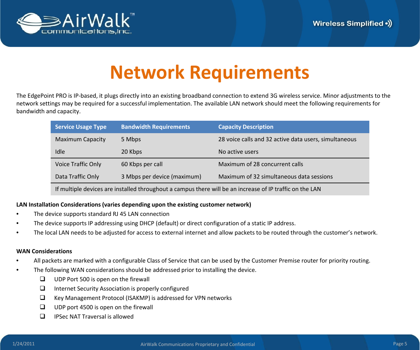 NetworkRequirementsTheEdgePointPROisIP‐based,itplugsdirectlyintoanexistingbroadbandconnectiontoextend3Gwirelessservice.Minoradjustmentstothenetworksettingsmayberequiredforasuccessfulimplementation.TheavailableLANnetworkshouldmeetthefollowingrequirementsforbandwidthandcapacity.Service UsageType BandwidthRequirementsCapacityDescriptionMaximumCapacity 5Mbps 28voicecallsand32 activedatausers,simultaneousIdl20 KbN iIdle20KbpsNoactiveusersVoiceTrafficOnly60Kbpspercall Maximumof28 concurrentcallsDataTrafficOnly3Mbpsper device(maximum)Maximumof32simultaneous datasessionsIfmultipledevicesareinstalledthroughoutacampustherewillbeanincreaseofIPtrafficontheLANLANInstallationConsiderations(variesdependingupontheexistingcustomernetwork)•ThedevicesupportsstandardRJ45LANconnection•ThedevicesupportsIPaddressingusingDHCP(default)ordirectconfigurationofastaticIPaddress.•ThelocalLANneedstobeadjustedforaccesstoexternalinternetandallowpacketstoberoutedthroughthecustomer’snetwork.WAN CidtiWANConsiderations•AllpacketsaremarkedwithaconfigurableClassofServicethatcanbeusedbytheCustomerPremiserouterforpriorityrouting.•ThefollowingWANconsiderationsshouldbeaddressedpriortoinstallingthedevice.UDPPort500isopenonthefirewallInternetSecurityAssociationisproperlyconfiguredKey Management Protocol (ISAKMP) is addressed for VPN networks1/24/2011 Page5AirWalkCommunicationsProprietaryandConfidentialKeyManagementProtocol(ISAKMP)isaddressedforVPNnetworksUDPport4500isopenonthefirewallIPSecNATTraversalisallowed