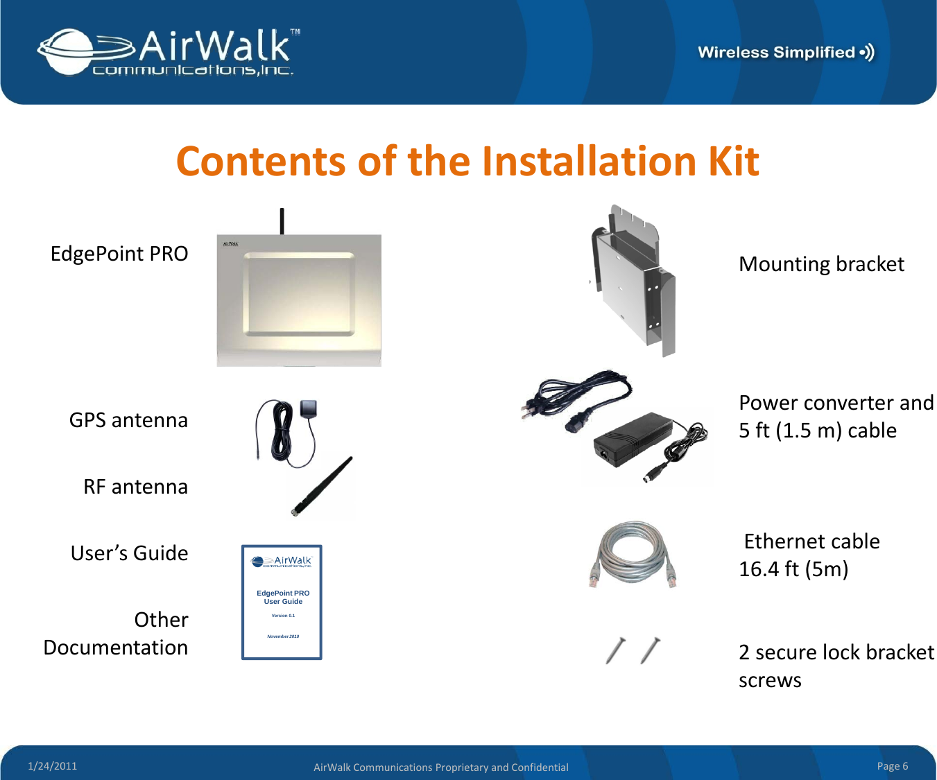 ContentsoftheInstallationKitEdgePointPRO MountingbracketGPSantenna Powerconverterand5ft(1.5m)cableRFantennaUser’sGuideEthernetcableUser sGuideOtherDocumentation16.4ft(5m)2securelockbracketEdgePoint PRO User GuideVersion 0.1November 20101/24/2011 Page6AirWalkCommunicationsProprietaryandConfidentialscrews