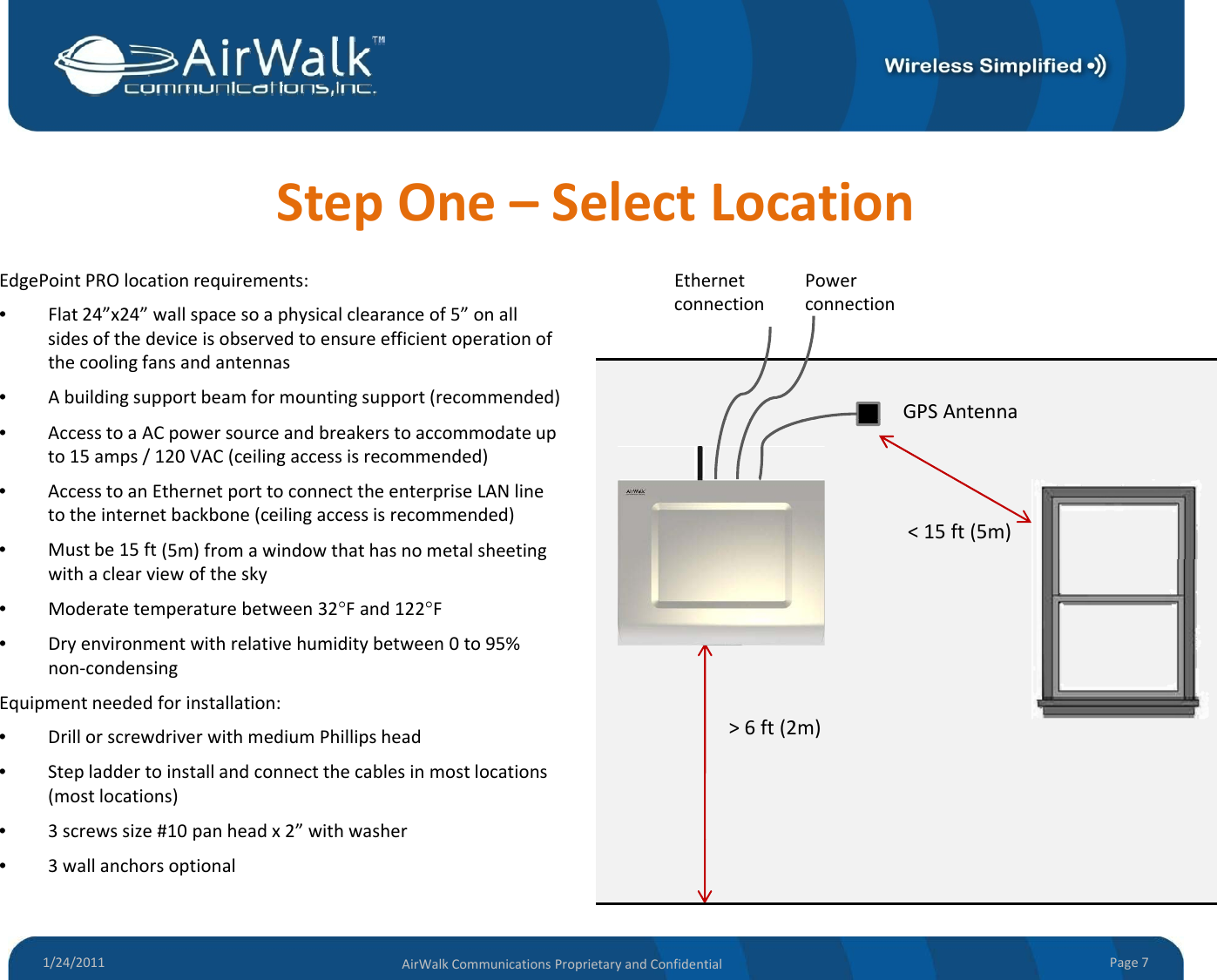 StepOne– SelectLocationEdgePoint PRO location requirements:EthernetPowerEdgePointPROlocationrequirements:•Flat24”x24”wallspacesoaphysicalclearanceof5”onallsidesofthedeviceisobservedtoensureefficientoperationofthecoolingfansandantennas•Abuildingsupportbeamformountingsupport(recommended) GPSAntennaEthernetconnectionPowerconnection•AccesstoaACpowersourceandbreakerstoaccommodateupto15amps/120VAC(ceilingaccessisrecommended)•AccesstoanEthernetporttoconnecttheenterpriseLANlinetotheinternetbackbone(ceilingaccessisrecommended)•Mustbe15ft(5m)fromawindowthathasnometalsheeting&lt;15ft(5m)() gwithaclearviewofthesky•Moderatetemperaturebetween32°Fand122°F•Dryenvironmentwithrelativehumiditybetween0to95%non‐condensingEi t ddfitlltiEquipmentneededforinstallation:•DrillorscrewdriverwithmediumPhillipshead•Stepladdertoinstallandconnectthecablesinmostlocations(mostlocations)•3screwssize#10panheadx2”withwasher&gt;6ft(2m)1/24/2011 Page7AirWalkCommunicationsProprietaryandConfidentialp•3wallanchorsoptional