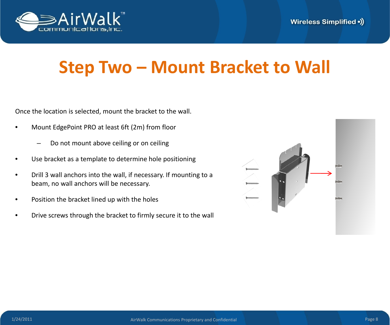 StepTwo–MountBrackettoWallOncethelocationisselected,mountthebrackettothewall.•MountEdgePointPROatleast6ft(2m)fromfloor–Donotmountaboveceilingoronceiling•Usebracketasatemplatetodetermineholepositioning•Drill3wallanchorsintothewall,ifnecessary.Ifmountingtoabeam, no wall anchors will be necessary.beam,nowallanchorswillbenecessary.•Positionthebracketlinedupwiththeholes•Drivescrewsthroughthebrackettofirmlysecureittothewall1/24/2011 Page8AirWalkCommunicationsProprietaryandConfidential