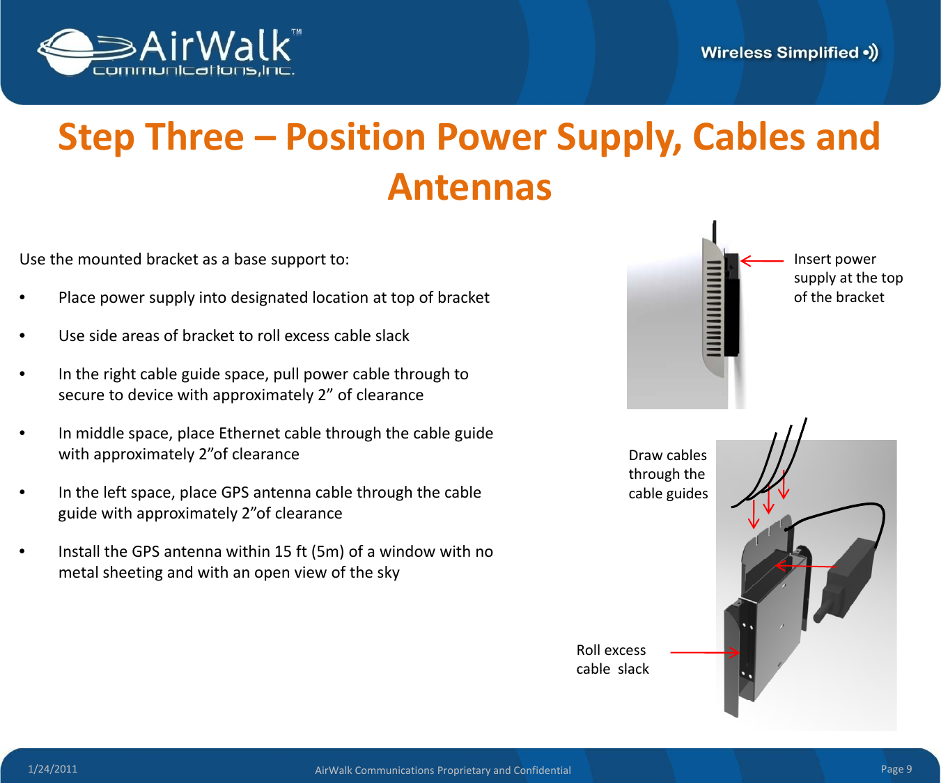 StepThree–PositionPowerSupply,CablesandAntennasUsethemountedbracketasabasesupportto:•Placepowersupplyintodesignatedlocationattopofbracket•Use side areas of bracket to roll excess cable slackInsertpowersupplyatthetopofthebracket•Usesideareasofbrackettorollexcesscableslack•Intherightcableguidespace,pullpowercablethroughtosecuretodevicewithapproximately2”ofclearance•Inmiddlespace,placeEthernetcablethroughthecableguidewithapproximately2”ofclearance•Intheleftspace,placeGPSantennacablethroughthecableguidewithapproximately2”ofclearance•InstalltheGPSantennawithin15ft(5m)ofawindowwithnoDrawcablesthroughthecableguides()metalsheetingandwithanopenviewoftheskyRollexcesscable slack1/24/2011 Page9AirWalkCommunicationsProprietaryandConfidentialcableslack