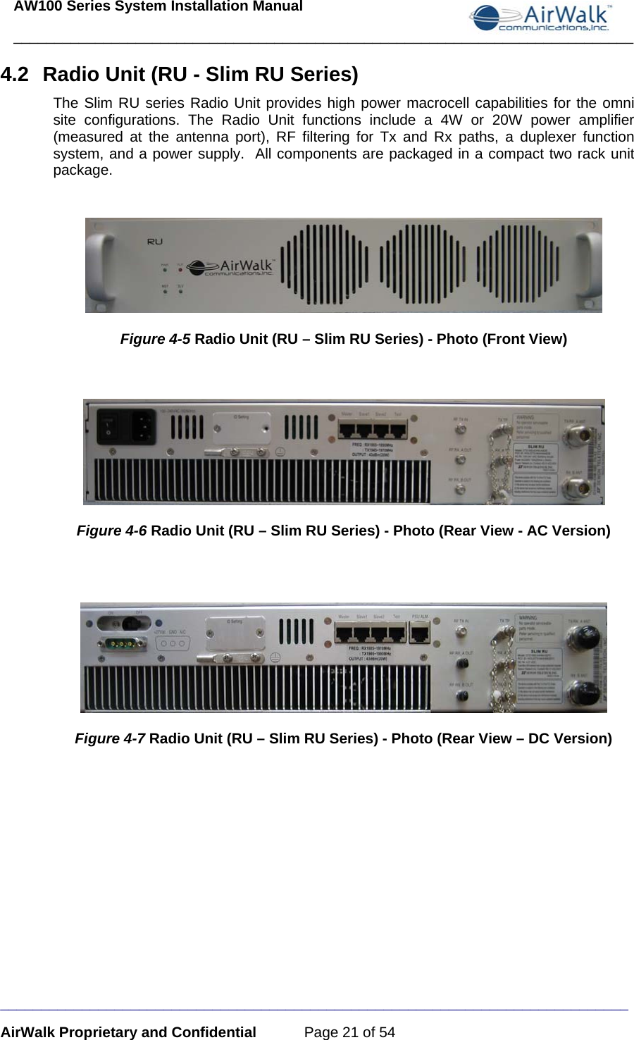 AW100 Series System Installation Manual ____________________________________________________________________________ _____________________________________________________________________________ AirWalk Proprietary and Confidential  Page 21 of 54 4.2  Radio Unit (RU - Slim RU Series) The Slim RU series Radio Unit provides high power macrocell capabilities for the omni site configurations. The Radio Unit functions include a 4W or 20W power amplifier (measured at the antenna port), RF filtering for Tx and Rx paths, a duplexer function system, and a power supply.  All components are packaged in a compact two rack unit package.   Figure 4-5 Radio Unit (RU – Slim RU Series) - Photo (Front View)   Figure 4-6 Radio Unit (RU – Slim RU Series) - Photo (Rear View - AC Version)   Figure 4-7 Radio Unit (RU – Slim RU Series) - Photo (Rear View – DC Version)  