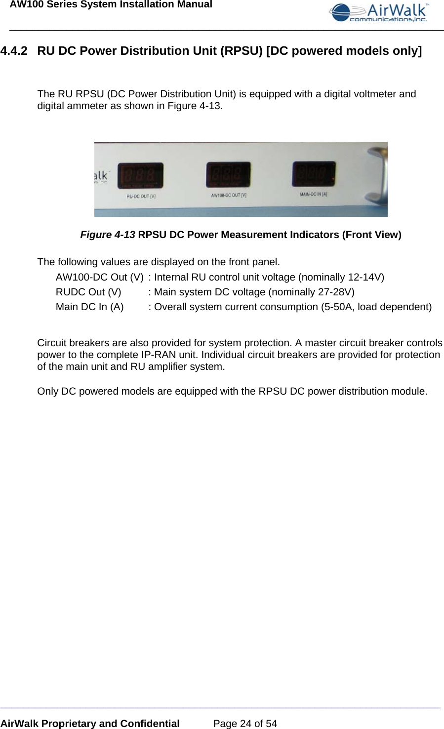 AW100 Series System Installation Manual ____________________________________________________________________________ _____________________________________________________________________________ AirWalk Proprietary and Confidential  Page 24 of 54 4.4.2  RU DC Power Distribution Unit (RPSU) [DC powered models only]  The RU RPSU (DC Power Distribution Unit) is equipped with a digital voltmeter and digital ammeter as shown in Figure 4-13.   Figure 4-13 RPSU DC Power Measurement Indicators (Front View) The following values are displayed on the front panel. AW100-DC Out (V)  : Internal RU control unit voltage (nominally 12-14V) RUDC Out (V)  : Main system DC voltage (nominally 27-28V) Main DC In (A)  : Overall system current consumption (5-50A, load dependent)  Circuit breakers are also provided for system protection. A master circuit breaker controls power to the complete IP-RAN unit. Individual circuit breakers are provided for protection of the main unit and RU amplifier system.  Only DC powered models are equipped with the RPSU DC power distribution module.  