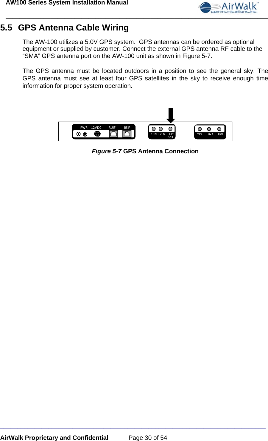 AW100 Series System Installation Manual ____________________________________________________________________________ _____________________________________________________________________________ AirWalk Proprietary and Confidential  Page 30 of 54 5.5  GPS Antenna Cable Wiring The AW-100 utilizes a 5.0V GPS system.  GPS antennas can be ordered as optional equipment or supplied by customer. Connect the external GPS antenna RF cable to the “SMA” GPS antenna port on the AW-100 unit as shown in Figure 5-7.  The GPS antenna must be located outdoors in a position to see the general sky. The GPS antenna must see at least four GPS satellites in the sky to receive enough time information for proper system operation.  PWR12VDCRUIF BSIF10MEV EN GP SANT TR X RX A    RXB Figure 5-7 GPS Antenna Connection   