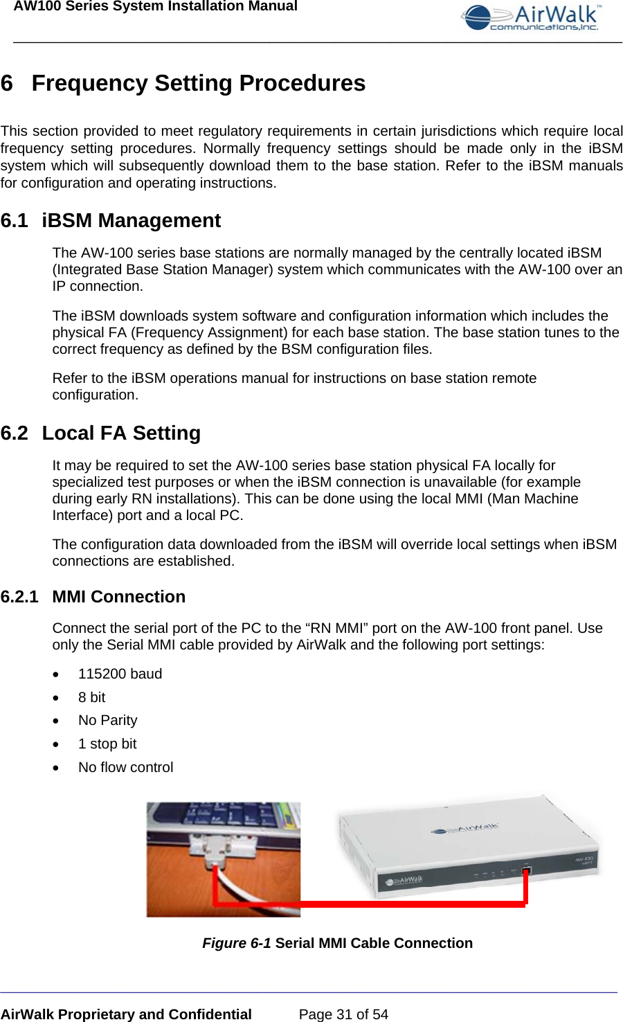 AW100 Series System Installation Manual ____________________________________________________________________________ _____________________________________________________________________________ AirWalk Proprietary and Confidential  Page 31 of 54 6  Frequency Setting Procedures This section provided to meet regulatory requirements in certain jurisdictions which require local frequency setting procedures. Normally frequency settings should be made only in the iBSM system which will subsequently download them to the base station. Refer to the iBSM manuals for configuration and operating instructions. 6.1 iBSM Management The AW-100 series base stations are normally managed by the centrally located iBSM (Integrated Base Station Manager) system which communicates with the AW-100 over an IP connection. The iBSM downloads system software and configuration information which includes the physical FA (Frequency Assignment) for each base station. The base station tunes to the correct frequency as defined by the BSM configuration files.  Refer to the iBSM operations manual for instructions on base station remote configuration. 6.2  Local FA Setting It may be required to set the AW-100 series base station physical FA locally for specialized test purposes or when the iBSM connection is unavailable (for example during early RN installations). This can be done using the local MMI (Man Machine Interface) port and a local PC.  The configuration data downloaded from the iBSM will override local settings when iBSM connections are established. 6.2.1 MMI Connection Connect the serial port of the PC to the “RN MMI” port on the AW-100 front panel. Use only the Serial MMI cable provided by AirWalk and the following port settings: • 115200 baud • 8 bit • No Parity •  1 stop bit • No flow control                          Figure 6-1 Serial MMI Cable Connection 