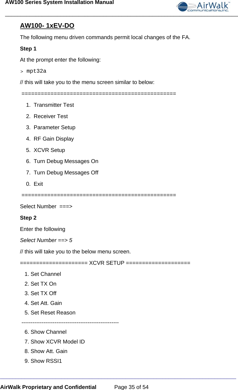 AW100 Series System Installation Manual ____________________________________________________________________________ _____________________________________________________________________________ AirWalk Proprietary and Confidential  Page 35 of 54 AW100- 1xEV-DO The following menu driven commands permit local changes of the FA. Step 1 At the prompt enter the following: &gt; mpt32a // this will take you to the menu screen similar to below:   ================================================      1.  Transmitter Test      2.  Receiver Test      3.  Parameter Setup      4.  RF Gain Display      5.  XCVR Setup      6.  Turn Debug Messages On     7.  Turn Debug Messages Off     0.  Exit   ================================================  Select Number  ===&gt; Step 2 Enter the following Select Number ==&gt; 5 // this will take you to the below menu screen.          ===================== XCVR SETUP ====================     1. Set Channel    2. Set TX On    3. Set TX Off    4. Set Att. Gain    5. Set Reset Reason  -----------------------------------------------------     6. Show Channel    7. Show XCVR Model ID    8. Show Att. Gain    9. Show RSSI1 
