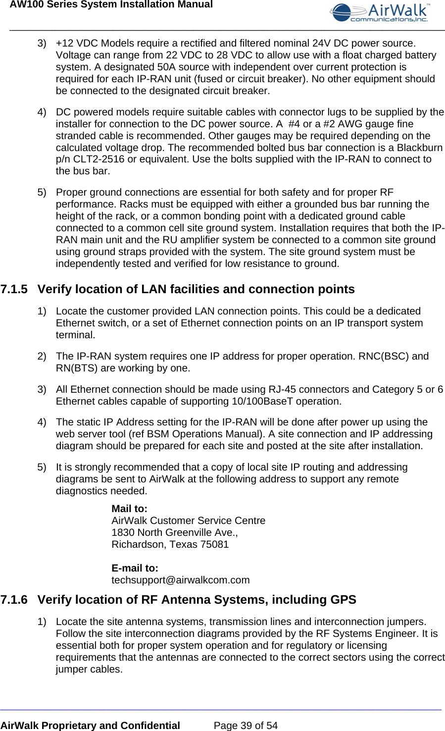 AW100 Series System Installation Manual ____________________________________________________________________________ _____________________________________________________________________________ AirWalk Proprietary and Confidential  Page 39 of 54 3)  +12 VDC Models require a rectified and filtered nominal 24V DC power source. Voltage can range from 22 VDC to 28 VDC to allow use with a float charged battery system. A designated 50A source with independent over current protection is required for each IP-RAN unit (fused or circuit breaker). No other equipment should be connected to the designated circuit breaker. 4)  DC powered models require suitable cables with connector lugs to be supplied by the installer for connection to the DC power source. A  #4 or a #2 AWG gauge fine stranded cable is recommended. Other gauges may be required depending on the calculated voltage drop. The recommended bolted bus bar connection is a Blackburn p/n CLT2-2516 or equivalent. Use the bolts supplied with the IP-RAN to connect to the bus bar.  5)  Proper ground connections are essential for both safety and for proper RF performance. Racks must be equipped with either a grounded bus bar running the height of the rack, or a common bonding point with a dedicated ground cable connected to a common cell site ground system. Installation requires that both the IP-RAN main unit and the RU amplifier system be connected to a common site ground using ground straps provided with the system. The site ground system must be independently tested and verified for low resistance to ground. 7.1.5  Verify location of LAN facilities and connection points 1)  Locate the customer provided LAN connection points. This could be a dedicated Ethernet switch, or a set of Ethernet connection points on an IP transport system terminal. 2)  The IP-RAN system requires one IP address for proper operation. RNC(BSC) and RN(BTS) are working by one.  3)  All Ethernet connection should be made using RJ-45 connectors and Category 5 or 6 Ethernet cables capable of supporting 10/100BaseT operation. 4)  The static IP Address setting for the IP-RAN will be done after power up using the web server tool (ref BSM Operations Manual). A site connection and IP addressing diagram should be prepared for each site and posted at the site after installation. 5)  It is strongly recommended that a copy of local site IP routing and addressing diagrams be sent to AirWalk at the following address to support any remote diagnostics needed.  Mail to: AirWalk Customer Service Centre 1830 North Greenville Ave., Richardson, Texas 75081  E-mail to: techsupport@airwalkcom.com 7.1.6  Verify location of RF Antenna Systems, including GPS 1)  Locate the site antenna systems, transmission lines and interconnection jumpers. Follow the site interconnection diagrams provided by the RF Systems Engineer. It is essential both for proper system operation and for regulatory or licensing requirements that the antennas are connected to the correct sectors using the correct jumper cables. 