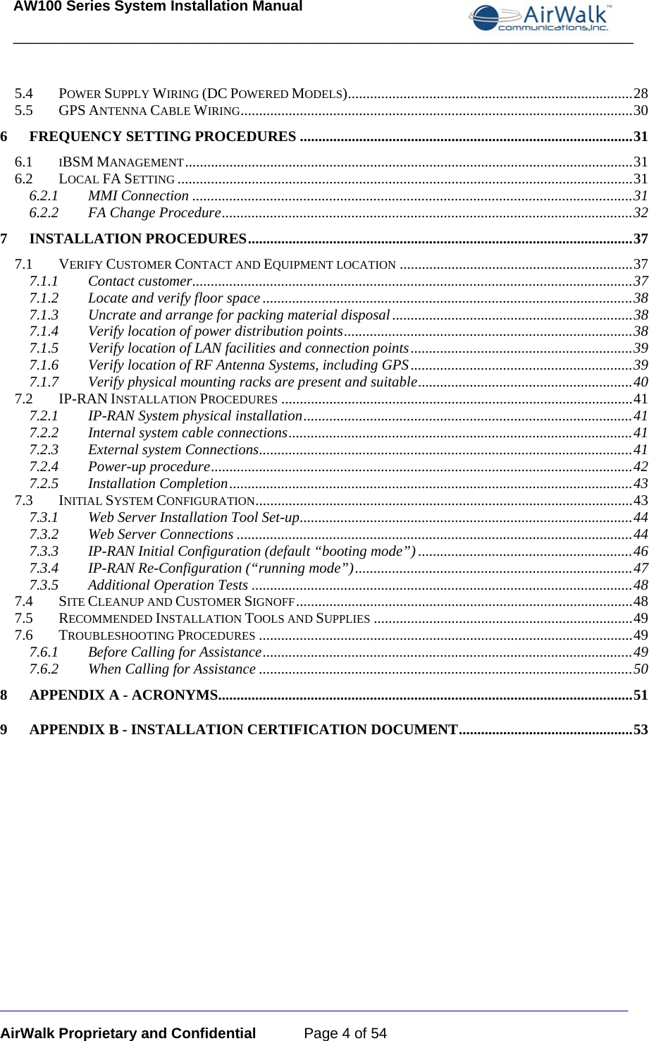 AW100 Series System Installation Manual ____________________________________________________________________________ _____________________________________________________________________________ AirWalk Proprietary and Confidential  Page 4 of 54 5.4POWER SUPPLY WIRING (DC POWERED MODELS) ............................................................................. 285.5GPS ANTENNA CABLE WIRING ..........................................................................................................  306FREQUENCY SETTING PROCEDURES .......................................................................................... 316.1IBSM MANAGEMENT ......................................................................................................................... 316.2LOCAL FA SETTING ........................................................................................................................... 316.2.1MMI Connection ....................................................................................................................... 316.2.2FA Change Procedure ............................................................................................................... 327INSTALLATION PROCEDURES ........................................................................................................ 377.1VERIFY CUSTOMER CONTACT AND EQUIPMENT LOCATION ............................................................... 377.1.1Contact customer ....................................................................................................................... 377.1.2Locate and verify floor space .................................................................................................... 387.1.3Uncrate and arrange for packing material disposal ................................................................. 387.1.4Verify location of power distribution points .............................................................................. 387.1.5Verify location of LAN facilities and connection points ............................................................ 397.1.6Verify location of RF Antenna Systems, including GPS ............................................................ 397.1.7Verify physical mounting racks are present and  suitable .......................................................... 407.2IP-RAN INSTALLATION PROCEDURES ............................................................................................... 417.2.1IP-RAN System physical installation ......................................................................................... 417.2.2Internal system cable connections ............................................................................................. 417.2.3External system Connections ..................................................................................................... 417.2.4Power-up procedure .................................................................................................................. 427.2.5Installation Completion ............................................................................................................. 437.3INITIAL SYSTEM CONFIGURATION ...................................................................................................... 437.3.1Web Server Installation Tool Set-up .......................................................................................... 447.3.2Web Server Connections ........................................................................................................... 447.3.3IP-RAN Initial Configuration (default “booting mode”) .......................................................... 467.3.4IP-RAN Re-Configuration (“running mode”) ........................................................................... 477.3.5Additional Operation Tests ....................................................................................................... 487.4SITE CLEANUP AND CUSTOMER SIGNOFF ........................................................................................... 487.5RECOMMENDED INSTALLATION TOOLS AND SUPPLIES ...................................................................... 497.6TROUBLESHOOTING PROCEDURES ..................................................................................................... 497.6.1Before Calling for Assistance .................................................................................................... 497.6.2When Calling for Assistance ..................................................................................................... 508APPENDIX A - ACRONYMS ................................................................................................................ 519APPENDIX B - INSTALLATION CERTIFICATION DOCUMENT ............................................... 53